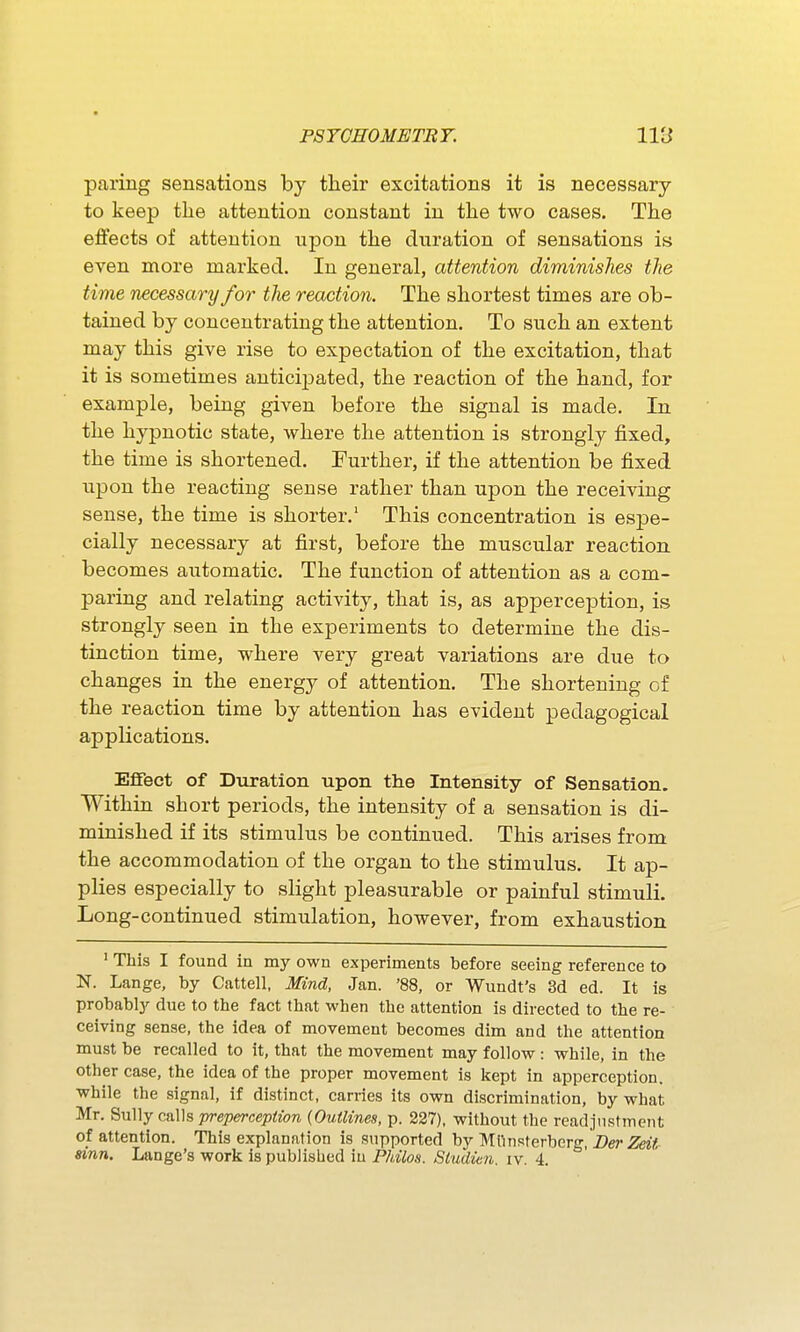 paring sensations by their excitations it is necessary to keep the attention constant in the two cases. The effects of attention upon the duration of sensations is even more marked. In general, attention diminishes the time necessary for the reaction. The shortest times are ob- tained by concentrating the attention. To such an extent may this give rise to expectation of the excitation, that it is sometimes anticipated, the reaction of the hand, for example, being given before the signal is made. In the hypnotic state, where the attention is strongly fixed, the time is shortened. Further, if the attention be fixed upon the reacting sense rather than upon the receiving sense, the time is shorter.' This concentration is espe- cially necessary at first, before the muscular reaction becomes automatic. The function of attention as a com- paring and relating activity, that is, as apperception, is strongly seen in the experiments to determine the dis- tinction time, where very great variations are due to changes in the energy of attention. The shortening of the reaction time by attention has evident pedagogical applications. Effect of Duration upon the Intensity of Sensation. Within short periods, the intensity of a sensation is di- minished if its stimulus be continued. This arises from the accommodation of the organ to the stimulus. It ap- plies especially to slight pleasurable or painful stimuli. Long-continued stimulation, however, from exhaustion ' This I found in my own experiments before seeing reference to N. Lange, by Cattell, Mind, Jan. '88, or Wundt's 3d ed. It is probably due to the fact that when the attention is directed to the re- ceiving sense, the idea of movement becomes dim and the attention must be recalled to it, that the movement may follovf : while, in the other case, the idea of the proper movement is kept in apperception, while the signal, if distinct, carries its own discrimination, by what Mr. Sully calls prepercepiion (Outlines, p. 227). without the readjustment of attention. This explanation is supported by Mlinsterbcrg, Z)er Zeii Sinn. Lange's work is published in Philos. Studien. iv. 4.