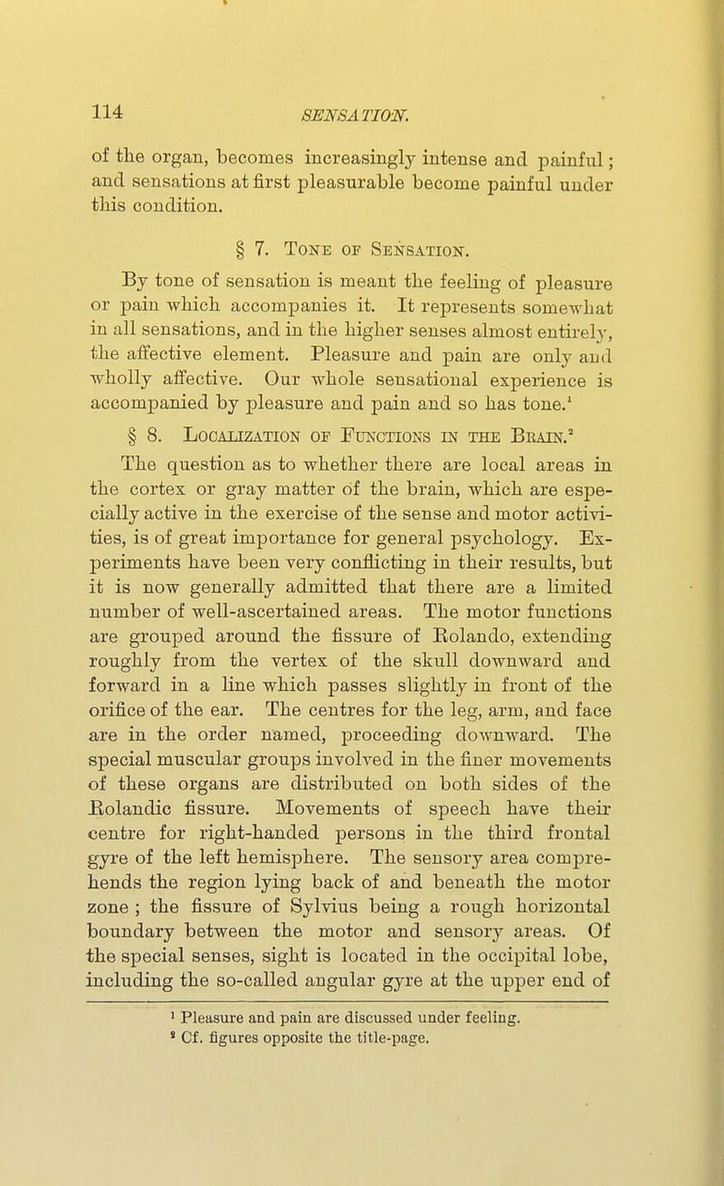 of the organ, becomes increasingly intense and painful; and sensations at first pleasurable become painful under this condition. § 7. Tone of Sensation. By tone of sensation is meant the feeling of pleasure or pain which accompanies it. It represents somewhat in all sensations, and in the higher senses almost entirely, the affective element. Pleasure and pain are only and wholly affective. Our whole sensational experience is accompanied by pleasure and pain and so has tone.' § 8. Localization of Functions in the Beain.^ The question as to whether there are local areas in the cortex or gray matter of the brain, which are espe- cially active in the exercise of the sense and motor activi- ties, is of great importance for general psychology. Ex- periments have been very conflicting in their results, but it is now generally admitted that there are a limited number of well-ascertained areas. The motor functions are grouped around the fissure of Rolando, extending roughly from the vertex of the skull downward and forward in a line which passes slightly in front of the orifice of the ear. The centres for the leg, arm, and face are in the order named, proceeding doAvnward. The special muscular groups involved in the finer movements of these organs are distributed on both sides of the Rolandic fissure. Movements of speech have their centre for right-handed persons in the third frontal gyre of the left hemisphere. The sensory area compre- hends the region lying back of and beneath the motor zone ; the fissure of Sylvius being a rough horizontal boundary between the motor and sensory areas. Of the special senses, sight is located in the occipital lobe, including the so-called angular gyre at the upper end of ' Pleasure and pain are discussed under feeling. * Cf. figures opposite the title-page.