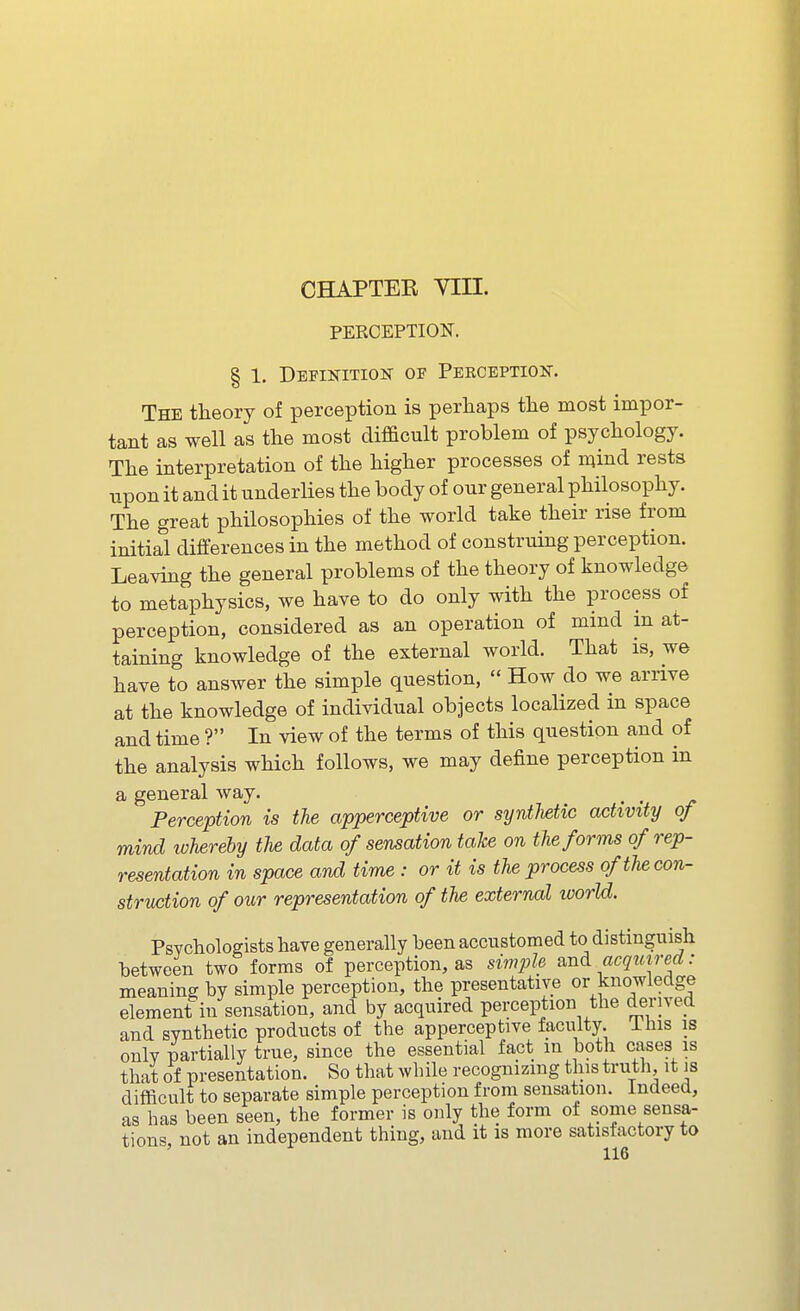 CHAPTEB yill. PERCEPTION. § 1. Depinitiojt of Perception. The theory of perception is perhaps the most impor- tant as well as the most difacult problem of psychology. The interpretation of the higher processes of n^ind rests upon it and it underlies the body of our general philosophy. The great philosophies of the world take their rise from initial differences in the method of construing perception. Leaving the general problems of the theory of knowledge to metaphysics, we have to do only with the process of perception, considered as an operation of mind m at- taining knowledge of the external world. That is, we have to answer the simple question,  How do we arrive at the knowledge of individual objects localized in space and time ? In view of the terms of this question and of the analysis which follows, we may define perception in a general way. Perception is the apperceptive or syntlietic activity of mind ivherehy the data of sensation take on the forms of rep- resentation in space and time : or it is the process of the con- struction of our representation of the external world. Psvchologists have generally been accustomed to distinguish between two forms of perception, as simple and acquired : meaning by simple perception, the presentative or knowledge element in sensation, and by acquired perception the derived and synthetic products of the apperceptive faculty. Ihis is onlv partially true, since the essential fact in both cases is that of presentation. So that while recognizing this truth, it is difficult to separate simple perception from sensation. Indeed, as has been seen, the former is only the form of some sensa- tions, not an independent thing, and it is more satisfactory to