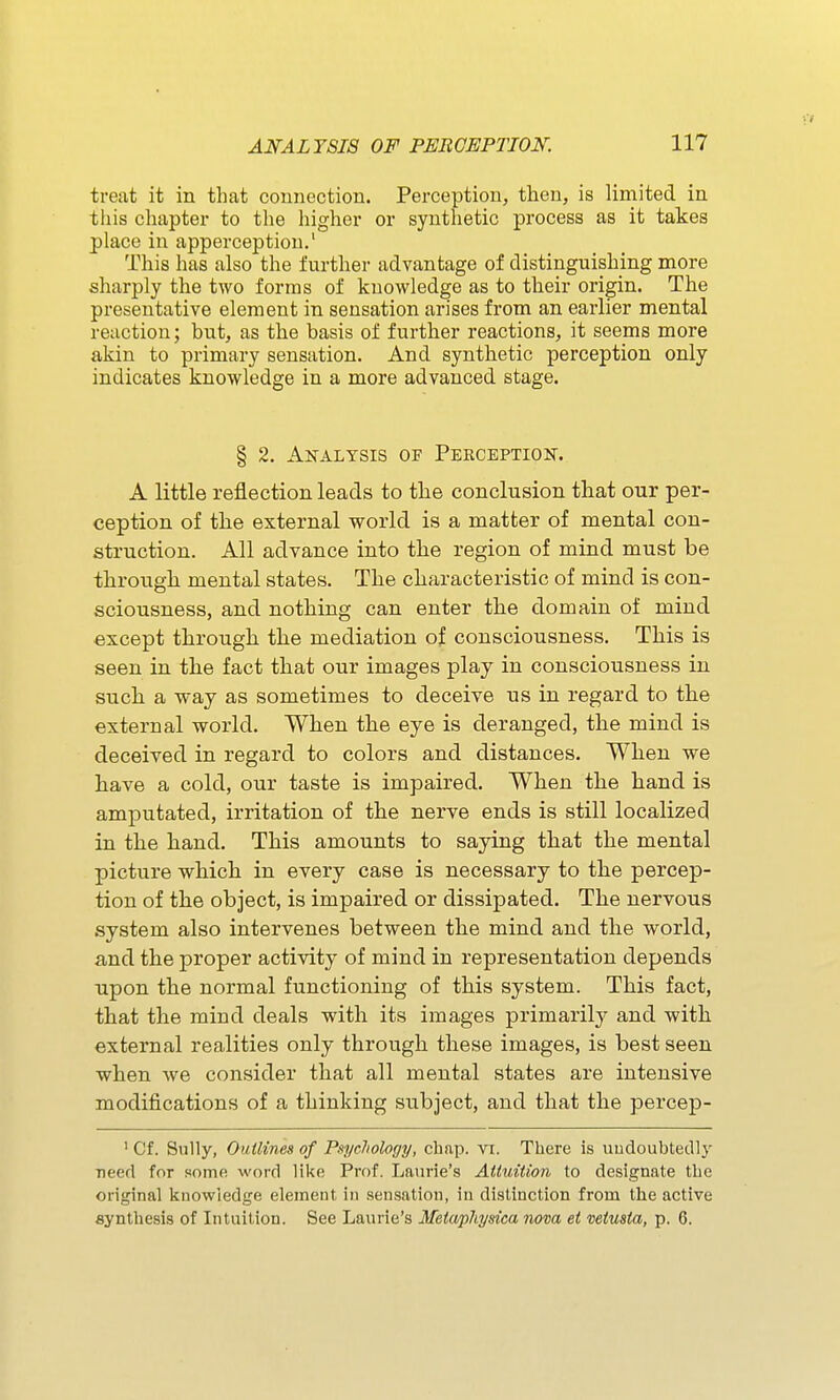 ANALYSIS OF PEBCEPTIOK 111 treat it in that connection. Perception, then, is limited in this chapter to the higher or synthetic process as it takes place in apperception.' This has also the further advantage of distinguishing more sharply the two forms of knowledge as to their origin. The presentative element in sensation arises from an earlier mental reaction; but, as the basis of further reactions, it seems more akin to primary sensation. And synthetic perception only indicates knowledge in a more advanced stage. § 2. Analysis of Perception. A little reflection leads to tlie conclusion that our per- ception of the external w^orld is a matter of mental con- struction. All advance into the region of mind must be through mental states. The characteristic of mind is con- sciousness, and nothing can enter the domain of mind except through the mediation of consciousness. This is seen in the fact that our images play in consciousness in such a way as sometimes to deceive us in regard to the external world. When the eye is deranged, the mind is deceived in regard to colors and distances. When we have a cold, our taste is impaired. When the hand is amputated, irritation of the nerve ends is still localized in the hand. This amounts to saying that the mental picture which in every case is necessary to the percep- tion of the object, is impaired or dissipated. The nervous system also intervenes between the mind and the world, and the proper activity of mind in representation depends upon the normal functioning of this system. This fact, that the mind deals with its images primarily and with external realities only through these images, is best seen when we consider that all mental states are intensive modifications of a thinking subject, and that the percep- ' Cf. Sully, Outlines of Psycliology, chap. vi. There is undoubtedly ■need for some word like Prof. Laurie's Attuition to designate tlie original knowledge element in sensation, in distinction from the active synthesis of Intuition. See Laurie's Metaphysica nova et veiusia, p. 6.
