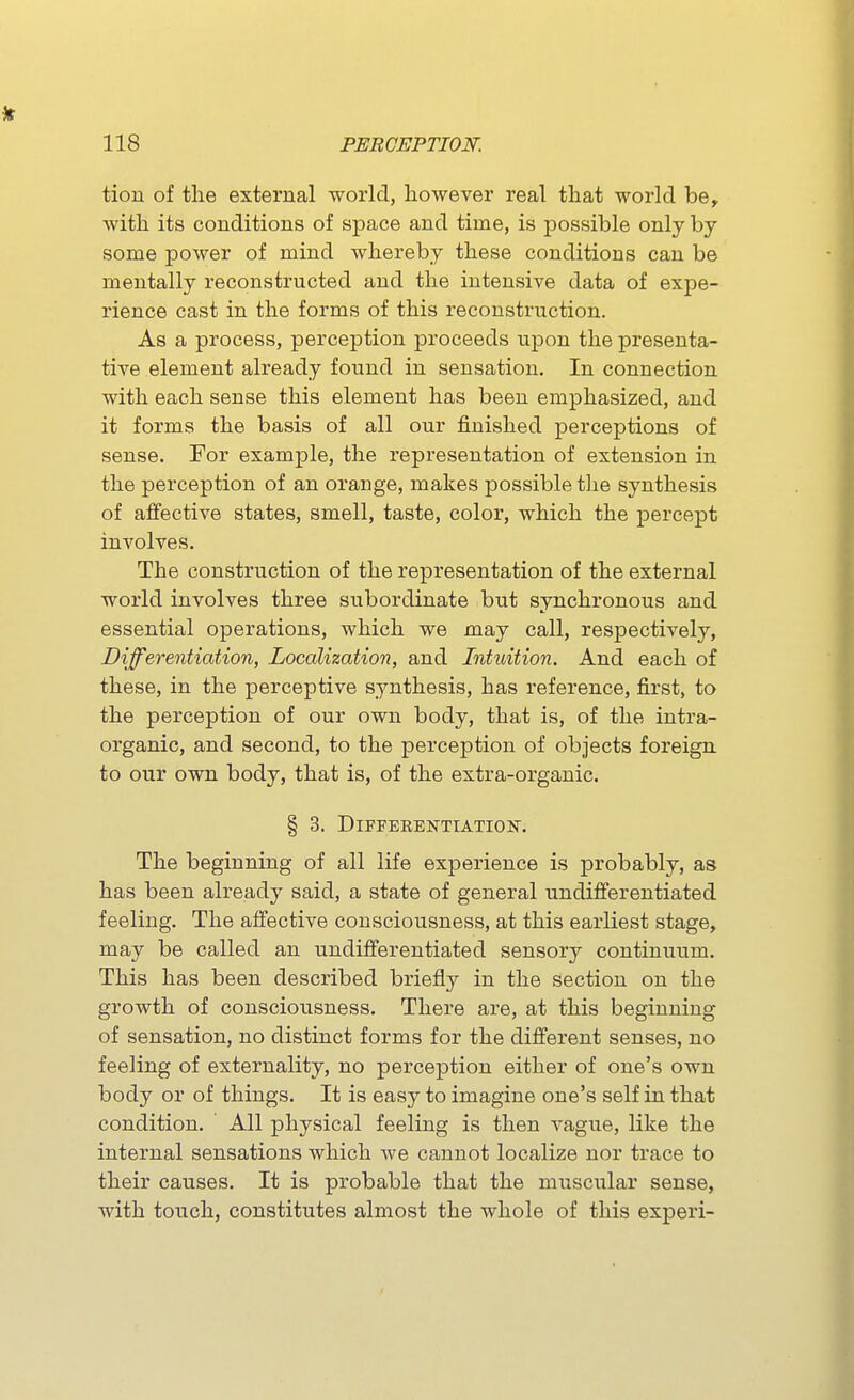 tion of the external world, however real that world be^ with its conditions of space and time, is possible only by- some power of mind whereby these conditions can be mentally reconstructed and the intensive data of expe- rience cast in the forms of this reconstruction. As a process, perception proceeds upon the presenta- tive element already found in sensation. In connection with each sense this element has been emphasized, and it forms the basis of all our finished perceptions of sense. For example, the representation of extension in the perception of an orange, makes possible the synthesis of affective states, smell, taste, color, which the percept involves. The construction of the representation of the external world involves three subordinate but synchronous and essential operations, which we may call, respectively. Differentiation, Localization, and Intuition. And each of these, in the perceptive synthesis, has reference, first, to the perception of our own body, that is, of the intra- organic, and second, to the perception of objects foreign to our own body, that is, of the extra-organic. § 3. DlFFERENTIATIOlT. The beginning of all life experience is probably, as has been already said, a state of general undifferentiated feeling. The affective consciousness, at this earliest stage, may be called an undifferentiated sensory continuum. This has been described briefly in the section on the growth of consciousness. There are, at this beginning of sensation, no distinct forms for the different senses, no feeling of externality, no perception either of one's own body or of things. It is easy to imagine one's self in that condition. All physical feeling is then vague, like the internal sensations which we cannot localize nor trace to their causes. It is probable that the miiscular sense, with touch, constitutes almost the whole of this experi-