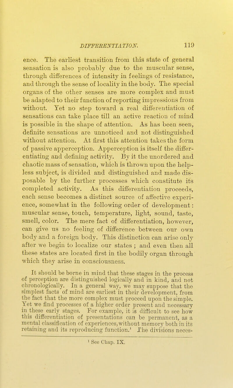ence. The earliest transition from tliis state of general sensation is also probably due to the muscular sense, through differences of intensity in feelings of resistance, and through the sense of locality in the body. The special organs of the other senses are more complex and must be adapted to their function of reporting impressions from without. Yet no step toward a real differentiation of sensations can take place till an active reaction of mind is possible in the shape of attention. As has been seen, definite sensations are unnoticed and not distinguished without attention. At first this attention takes the form of passive apperception. Apperception is itself the differ- entiating and defining activity. By it the unordered and chaotic mass of sensation, which is thrown upon the help- less subject, is divided and distinguished and made dis- posable by the further processes which constitute its completed activity. As this differentiation proceeds, each sense becomes a distinct source of affective experi- ence, somewhat in the following order of development: muscular sense, touch, temperature, light, sound, taste, smell, color. The mere fact of differentiation, however, can give us no feeling of difference between our own body and a foreign body. This distinction can arise only after we begin to localize our states ; and even then all these states are located first in the bodily organ through which they arise in consciousness. It should be borne in mind that these stages in the process of perception are distinguished logically and in kind, and not chronologically. In a general way, we may suppose that the simplest facts of mind are earliest in their development, from the fact that the more complex must proceed upon the simple. Yet we find processes of a higher order present and necessary in these early stages. For example, it is difficult to see how this differentiation of presentations can be permanent, as a mental classification of experiences,without memory both in its retaining and its reproducing function.' The divisions neces- ' See Cbap. IX.
