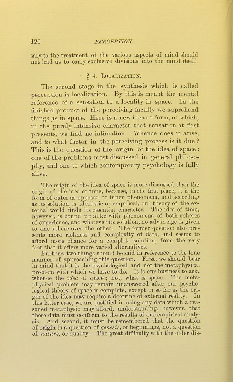 sary to the treatment of the various aspects of mind should not lead us to carry exclusive divisions into the mind itself. § 4. Localization. The second stage in the synthesis which is called perception is localization. By this is meant the mental reference of a sensation to a locality in space. In the finished product of the perceiving faculty we apprehend things as in space. Here is a new idea or form, of which, in the purely intensive character that sensation at first presents, we find no intimation. Whence does it arise, and to what factor in the perceiving process is it due ? This is the question of the origin of the idea of space : one of the problems most discussed in general philoso- phy, and one to which contemporary psychology is fully alive. The origin of the idea of space is more discussed than the origin of the idea of time, because, in the first place, it is the form of outer as opposed to inner phenomena, and according as its solution is idealistic or empirical, our theory of the ex- ternal world finds its essential ciiaracter. The idea of time, however, is bound up alike with phenomena of both spheres of experience, and whatever its solution, no advantage is given to one sphere over the other. The former question also pre- sents more richness and complexity of data, and seems to afford more chance for a complete solution, from the very fact that it offers more varied alternatives. Further, two things should be said in reference to the true manner of approaching this question. First, we should bear in mind that it is the psychological and not the metaphysical problem with which we have to do. It is our business to ask, whence the idea of space; not, what is space. The meta- physical problem may remain unanswered after our psycho- logical theory of space is complete, except in so far as the ori- gin of the idea may require a doctrine of external reality. In this latter case, we are justified in using any data which a rea- soned metaphysic may afford, understanding, however, that these data must conform to the results of our empirical analy- sis. And second, it must be remembered that the question of origin is a question of genesis, or beginnings, not a question of nature, or quality. The great difficulty with the older dis-