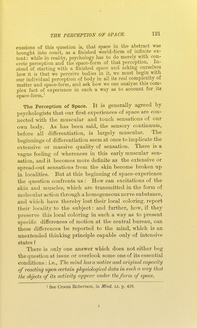 $ TEE PEROEPTION OF SPACE. 121 cussions of this question is, that space in the abstract was brought into coixvt, as a finished world-form of infinite ex- tent: while in reality, psychology has to do merely with con- crete perception and the space-form of that perception. In- stead of starting with a finished space and asking ourselves how it is that we perceive bodies in it, we must begin with our individual perception of body in all its real complexity of matter and space-form, and ask how we can analyze this com- plex fact of experience in such a way as to account for its space-form.' The Perception of Space. It is generally agreed by psychologists that our first experiences of space are con- nected with the muscular and touch sensations of our own body. As has been said, the sensory continuum, before all differentiation, is largely muscular. The beginnings of differentiation seem at once to implicate the extensive or massive quality of sensation. There is a vague feeling of whereness in this early muscular sen- sation, and it becomes more definite as the extensive or spread-out sensations from the skin become broken up in localities. But at this beginning of space-experience the question confronts us : How can excitations of the skin and muscles, which are transmitted in the form of molecular action through a homogeneous nerve substance, and which have thereby lost their local coloring, report their locality to the subject: and further, how, if they preserve this local coloring in such a way as to present specific differences of motion at the central bureau, can these differences be reported to the mind, which is an unextended thinking principle capable only of intensive states ? There is only one answer which does not either beg the question at issue or overlook some one of its essential conditions : i.e.. The mind has a native and original capacity of reacting upon certain physiological data in such a way that the objects of its activity appear binder the form of space. ' See Croom Robertson, in Mind, li. p. 418.