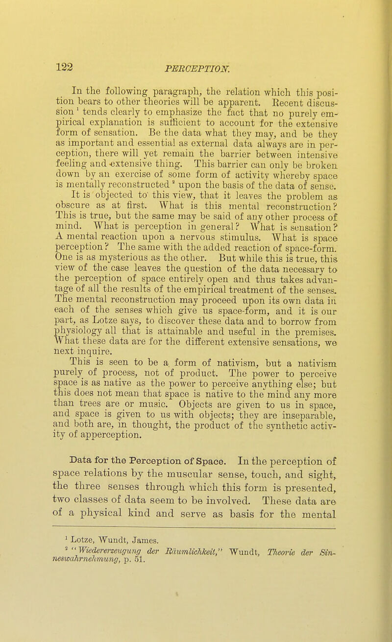 In the following paragraph, the relation which this posi- tion bears to other theories will be apparent. Eecent discus- sion ' tends clearly to emphasize the fact that no purely em- pirical explanation is sufficient to account for the extensive form of sensation. Be the data what they may, and be they as important and essential as external data always are in per- ception, there will yet remain the barrier between intensive feeling and -extensive thing. This barrier can only be brokeu down by an exercise of some form of activity whereby space is mentally i-econstructed' upon the basis of the data of sense. It is objected to' this view, that it leaves the problem as obscure as at first. What is this mental reconstruction? This is true, but the same may be said of any other process of mind. What is perception in general? What is sensation? A mental reaction upon a nervous stimulus. What is space perception ? The same with the added reaction of space-form. One is as mysterious as the other. But while this is true, this view of the case leaves the question of the data necessary to the perception of space entirely open and thus takes advan- tage of all the results of the empirical treatment of the senses. The mental reconstruction may proceed upon its own data in each of the senses which give us space-form, and it is our part, as Lotze says, to discover these data and to borrow from physiology all that is attainable and useful in the premises. What these data are for the different extensive sensations, we next inquire. This is seen to be a. form of nativism, but a nativism purely_ of process, not of product. The power to perceive space is as native as the power to perceive anything else; but this does not mean that space is native to the mind any more than trees are or music. Objects are given to us in space, and space is given to us with objects; they are inseparable, and both are, in thought, the product of the synthetic activ- ity of apperception. Data for the Perception of Space. In the perception of space relations by the muscular sense, touch, and sight, the three senses through which this form is presented, two classes of data seem to be involved. These data are of a physical kind and serve as basis for the mental ' Lotze, Wundt, James. ^  Wiedererzeugung der Rimmlichkeit, Wundt, TJieorie der Sin- neswahrnehmung, p. 51.