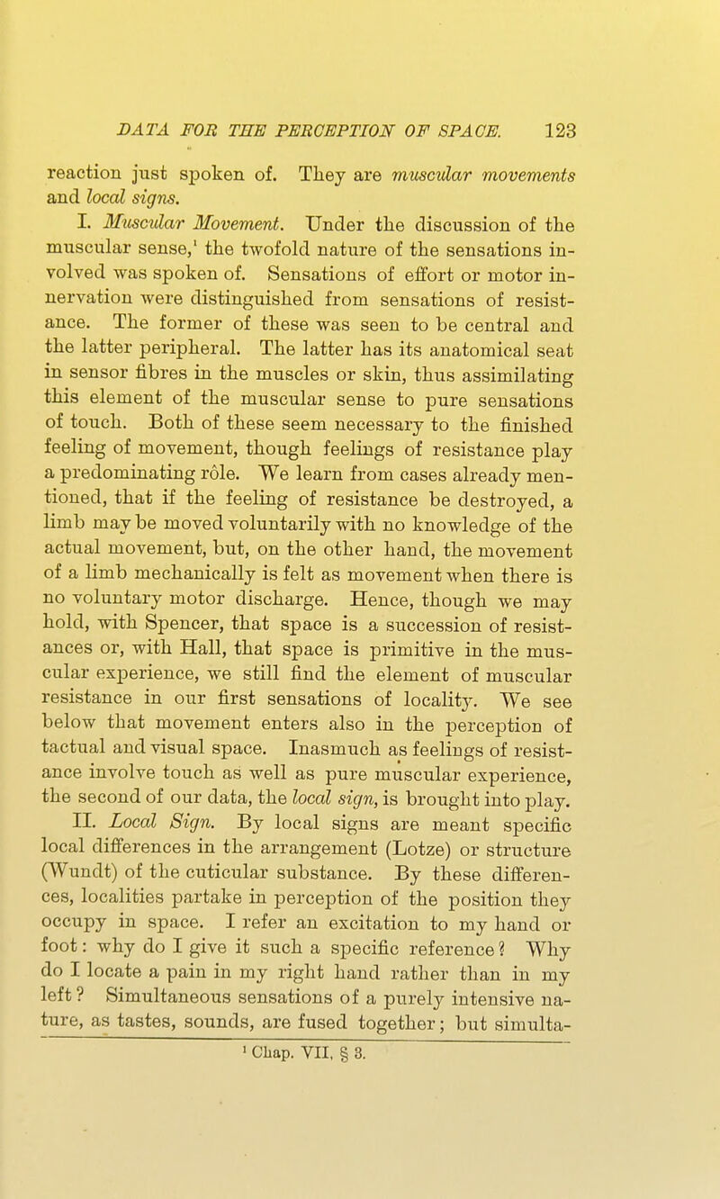 reaction just spoken of. They are muscular movements and local signs. I. Muscular Movement. Under the discussion of the muscular sense,' the twofold nature of the sensations in- volved was spoken of. Sensations of effort or motor in- nervation were distinguished from sensations of resist- ance. The former of these was seen to be central and the latter peripheral. The latter has its anatomical seat in sensor fibres in the muscles or skin, thus assimilating this element of the muscular sense to pure sensations of touch. Both of these seem necessary to the finished feeling of movement, though feelings of resistance play a predominating role. We learn from cases already men- tioned, that if the feeling of resistance be destroyed, a limb may be moved voluntarily with no knowledge of the actual movement, but, on the other hand, the movement of a limb mechanically is felt as movement when there is no voluntary motor discharge. Hence, though we may hold, with Spencer, that space is a succession of resist- ances or, with Hall, that space is primitive in the mus- cular experience, we still find the element of muscular resistance in our first sensations of locality. We see below that movement enters also in the perception of tactual and visual space. Inasmuch as feelings of resist- ance involve touch as well as pure muscular experience, the second of our data, the local sign, is brought into play. II. Local Sign. By local signs are meant specific local differences in the arrangement (Lotze) or structure (Wundt) of the cuticular substance. By these differen- ces, localities partake in perception of the position they occupy in space. I refer an excitation to my hand or foot: why do I give it such a specific reference ? Why do I locate a pain in my right hand rather than in my left? Simultaneous sensations of a purely intensive na- ture, as tastes, sounds, are fused together; but simulta- ' Chap. VII, § 3.