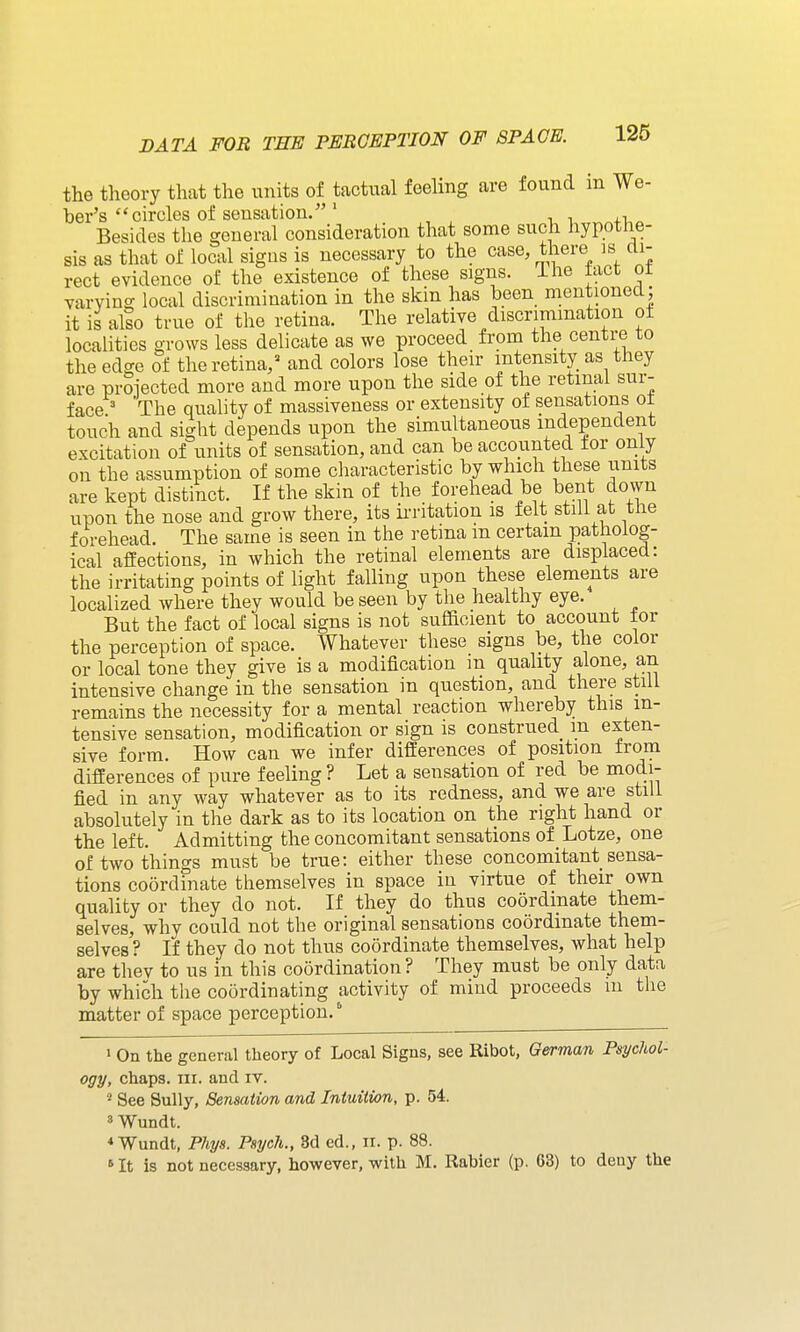 the theory that the units of tactual feeling are found in We- ber's circles of sensation.' i +i Besides the general consideration that some such hypothe- sis as that of local signs is necessary to the case, there is m- rect evidence of the existence of these signs, ihe fact ot varying local discrimination in the skin has been mentionea; it is also true of the retina. The relative discrimination of localities grows less delicate as we proceed from the centre to the edge of the retina,' and colors lose their intensity as they are prSiected more and more upon the side of the retinal sur- face = The quality of massiveness or extensity of sensations ot touch and sight depends upon the simultaneous independent excitation of units of sensation, and can be accoixnted for only on the assumption of some characteristic by which these units are kept distinct. If the skin of the forehead be bent down upon the nose and grow there, its ii-ritation is felt stili at the forehead. The same is seen in the retina m certain patholog- ical affections, in which the retinal elements are displaced: the irritating points of light falling upon these elements are localized where they would be seen by the healthy eye. But the fact of local signs is not sufficient to account tor the perception of space. Whatever these signs be, the color or local tone they give is a modification in quality alone, an intensive change in the sensation in question, and there still remains the necessity for a mental reaction whereby this in- tensive sensation, modification or sign is construed m exten- sive form. How can we infer differences of position from differences of pure feeling ? Let a sensation of red be modi- fied in any way whatever as to its redness, and we are still absolutely in the dark as to its location on the right hand or the left. Admitting the concomitant sensations of Lotze, one of two things must be true: either these concomitant sensa- tions coordinate themselves in space in virtue of their own quality or they do not. If they do thus coordinate them- selves, why could not the original sensations coordinate them- selves ? If they do not thus coordinate themselves, what help are thev to us in this coordination ? They must be only data by which the coordinating activity of miud proceeds in the matter of space perception. ^ 1 On the general theory of Local Signs, see Ribot, German Psychol- ogy, chaps. III. and iv. ^ See Sully, Sensation and Intuition, p. 54. 3 Wundt. * Wundt, Phys. Psych., 8d ed., n. p. 88. »It is not necessary, however, with M. Rabier (p. 63) to deny the
