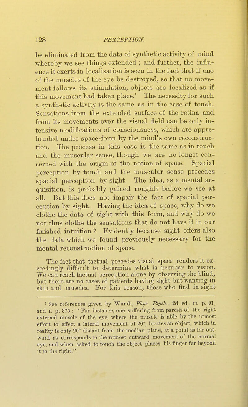 be eliminated from the data of synthetic activity of mind whereby we see things extended ; and further, the influ- ence it exerts in localization is seen in the fact that if one of the muscles of the eye be destroyed, so that no move- ment follows its stimulation, objects are localized as if this movement had taken place.' The necessity for such a synthetic activity is the same as in the case of touch. Sensations from the extended surface of the retina and from its movements over the visual field can be only in- tensive modifications of consciousness, which are appre- hended under space-form by the mind's own reconstruc- tion. The process in this case is the same as in touch and the muscular sense, though we are no longer con- cerned with the origin of the notion of space. Spacial perception by touch and the muscular sense precedes spacial perception by sight. The idea, as a mental ac- quisition, is probably gained roughly before we see at all. But this does not impair the fact of spacial per- ception by sight. Having the idea of space, why do we clothe the data of sight with this form, and why do we not thus clothe the sensations that do not have it in our finished intuition ? Evidently because sight ofiers also the data which we found previously necessary for the mental reconstruction of space. The fact that tactual precedes visual space renders it ex- ceedingly difiBcult to determine what is peculiar to vision. We can reach tactual perception alone by observing the blind, but there are no cases of patients having sight but wanting in skin and muscles. For this reason, those who find in sight ' See references given by Wundt, Phys. Psych., 2d. ed., ii. p. 91, and I. p. 375 :  For instance, one suffering from paresis of the right external muscle of the eye, where the muscle is able by the utmost effort to effect a lateral movement of 30°, locates an object, which in reality is only 20° distant from the median plane, at a point as far out- ward as corresponds to the utmost outward movement of the normal eye, and when asked to touch the object places his finger far beyond it to the right.