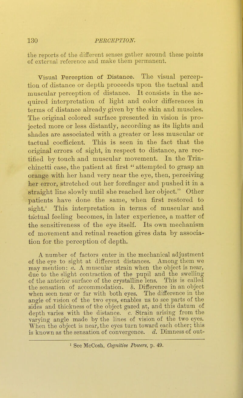 the reports of the different senses gather around these points of external reference and make them permanent. Visual Perception of Distance. The visual percep- tion of distance or depth, proceeds upon tlie tactual and muscular perception of distance. It consists in the ac- quired interpretation of light and color differences in terms of distance already given by the skin and muscles. The original colored surface presented in vision is pro- jected more or less distantly, according as its lights and shades are associated with a greater or less muscular or tactual coefficient. This is seen in the fact that the original errors of sight, in respect to distance, are rec- tified by touch and muscular movement. In the Trin- chinetti case, the patient at first  attempted to grasj) an orange with her hand very near the eye, then, perceiving her error, stretched out her forefinger and pushed it in a straight line slowly until she reached her object. Other patients have done the same, when first restored to sight.' This interpretation in terms of muscular and tactual feeling becomes, in later experience, a matter of the sensitiveness of the eye itself. Its own mechanism of movement and retinal reaction gives data by associa- tion for the perception of depth. A number of factors enter in the mechanical adjustment of the eye to sight at different distances. Among them we may mention: a. A muscular strain when the object is near, due to the slight contraction of the pupil and the swelling of the anterior surface of the crystalline lens. This is called the sensation of accommodation. 1. Difference in an object when seen near or far with both eyes. The difference in the angle of vision of the two eyes, enables us to see parts of the sides and thickness of the object gazed at, and this datum of depth varies with the distance, c. Strain arising from the varying angle made by the lines of vision of the two eyes. When the object is near, the eyes turn toward each other; this is known as the sensation of convergence, d. Dimness of out- ' See McCosh, Cognitive Powers, p. 49.