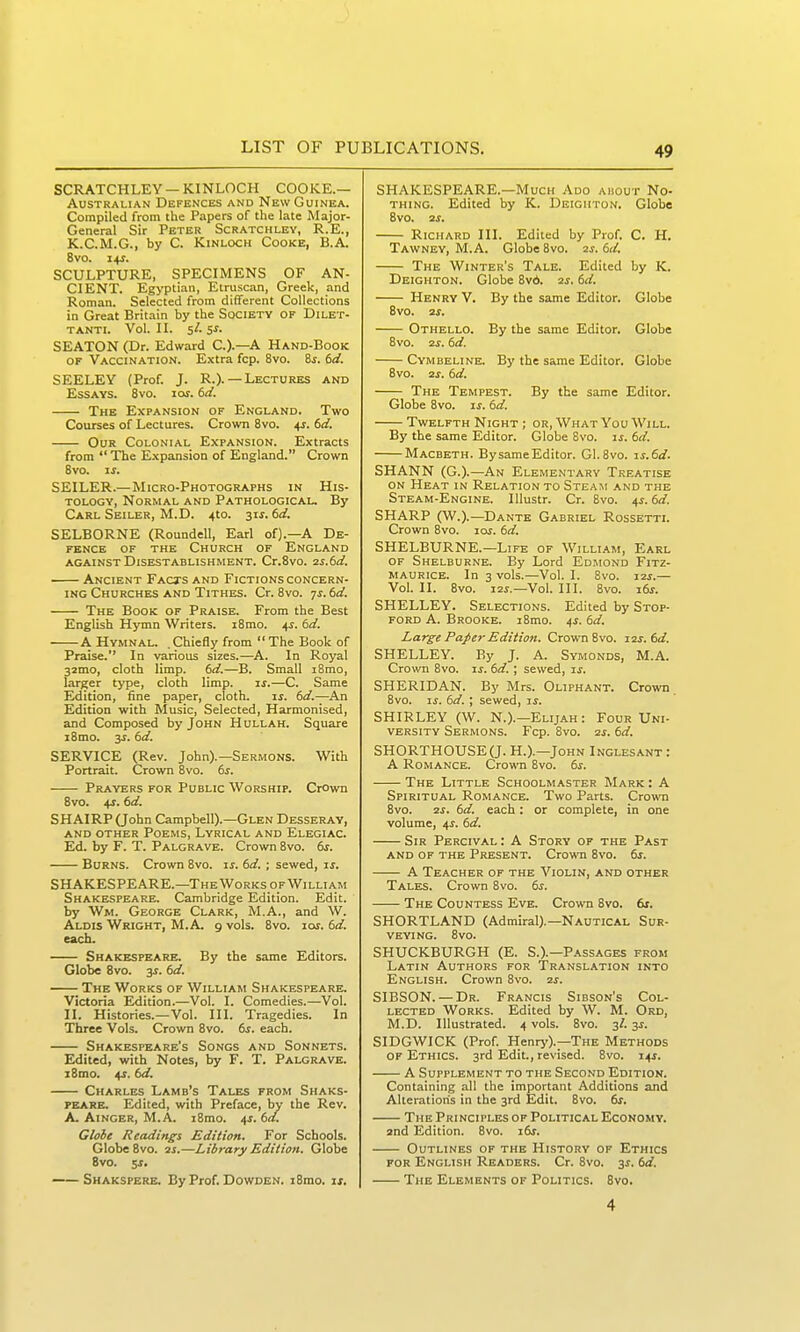 SCRATCHLEY —KINLOCH COOKE.— Australian Defences and New Guinea. Compiled from the Papers of the late Major- General Sir Peter Scratckley, R.E., K.C.M.G., by C. Kinloch Cooke, B.A. Bvo. i+r. SCULPTURE, SPECIMENS OF AN- CIENT. Egyptian, Etruscan, Greek, and Roman. Selected from different Collections in Great Britain by the Society of Dilet- tanti. Vol. II. 5/. s^. SEATON (Dr. Edward C.).—A Hand-Book OF Vaccination. Extra fcp. 8vo. &s. 6d. SEELEY (Prof. J. R.).—Lectures and Essays. Bvo. lof. td. The Expansion of England. Two Courses of Lectures. Crown 8vo. ^s. 6d. Our Colonial Expansion. Extracts from  The Expansion of England. Crown 8vo. IS. SEILEH.—Micro-Photographs in His- tology, Normal and Pathological. By Carl Seiler, M.D. 4to. 31^. 6d. SELBORNE (Roundell, Earl of).—A De- fence OF THE Church of England AGAINST Disestablishment. Cr.Svo. 2s.6d. Ancient Facts and Fictions concern- ing Churches and Tithes. Cr.Svo. js.td. The Book of Praise. From the Best English Hymn Writers. i8mo. 4^. 6d. A Hymnal. .Chiefly from  The Book of Praise. In various sizes.—A. In Royal 32mo, cloth limp. 6d.—B. Small i8mo, larger type, cloth limp. is.—C. Same Edition, fine paper, cloth. is. 6d.—An Edition with Music, Selected, Harmonised, and Composed by John Hullah. Square i8mo. ss. 6d. SERVICE (Rev. John).—Sermons. With Portrait. Crown 8vo. 6s. Prayers for Public Worship. Crown 8vo. +1.6d. SHAIRP(John Campbell).—Glen Desseray, and other Poems, Lyrical and Elegiac. Ed. by F. T. Palgrave. Crown 8vo. 6s. Burns. Crown 8vo. is. 6d. ; sewed, is. SHAKESPEARE.—The Works of William Shakespeare. Cambridge Edition. Edit, by Wm. George Clark, M.A., and W. Aldis Wright, M.A. 9 vols. 8vo. loj. 6d. each. Shakespeare. By the same Editors. Globe 8vo. 3s. 6d. The Works of William Shakespeare. Victoria Edition.—Vol. I. Comedies.—Vol. II. Histories.—Vol. III. Tragedies. In Three Vols. Crown 8vo. 6s. each. Shakespeare's Songs and Sonnets. Edited, with Notes, by F. T. Palgrave. i8mo. ^s. bd. Charles Lamb's Tales from Shaks- FEARE. Edited, with Preface, by the Rev. A. AiNGER, M.A. i8mo. ^s. 6d. Globe Readings Edition. For Schools. Globe 8vo. 2j.—Library Edition. Globe 8vo. 5J. Shakspere. By Prof. Dowden. i8mo. is. SHAKESPEARE.—Much Ado ahout No- thing. Edited by K. Deigiiton. Globe 8vo. 2i. Richard III. Edited by Prof. C. H. Tawney, M.A. Globe 8vo. aj. 6d. The Winter's Tale. Edited by K. Deighton. Globe Bvd. is. 6d. Henry V. By the same Editor. Globe 8vo. 2s. Othello. By the same Editor. Globe 8vo. 2s. 6d. Cym BELiNE. By the same Editor. Globe 8vo. 2s. 6d. The Tempest. By the same Editor. Globe 8vo. is. 6d. Twelfth Night ; or. What You Will. By the same Editor. Globe 8vo. is. 6d. Macbeth. By same Editor. Gl.Svo. is.6d. SHANN (G.).—An Elementary Treatise ON Heat in Relation to Steam and the Steam-Engine. lUustr. Cr. 8vo. 4s.6d. SHARP (W.).—Dante Gabriel Rossetti. Crown Bvo. los. 6d. SHELBURNE.—Life of William, Earl OF Shelburne. By Lord Ed.mond Fitz- MAURICE. In 3 vols.—Vol. I. 8v0. I2S.— Vol. II. Bvo. I2i.—Vol. III. Bvo. its. SHELLEY. Selections. Edited by Stop- ford A. Brooke. i8mo. ^s. 6d. Large Paper Edition. Crown Bvo. 12s. 6d. SHELLEY. By J. A. Symonds, M.A. Crown Bvo. is. 6d. ; sewed, is. SHERIDAN. By Mrs. Oliphant. Crown Bvo. If. 6d.; sewed, is. SHIRLEY (W. N.).—Elijah: Four Uni- versity Sermons. Fcp. Bvo. 2s. 6d. SHORTHOUSE(J. H.).—John Inglesant: A Romance. Crown Bvo. 6s. The Little Schoolmaster Mark : A Spiritual Romance. Two Parts. Crown Bvo. 2S. 6d. each: or complete, in one volume, 4^. 6d. Sir Percival : A Story of the Past and of the Present. Crown Bvo. 6s. A Teacher of the Violin, and other Tales. Crown Bvo. 6s. The Countess Eve. Crown Bvo. fir. SHORTLAND (Admiral).—Nautical Sur- veying. Bvo. SHUCKBURGH (E. S.).—Passages from Latin Authors for 'Translation into English. Crown 8vo. 2s. SIBSON. —Dr. Francis Sibson's Col- lected Works. Edited by W. M. Ord, M.D. Illustrated. 4 vols. Bvo. 3/. 3f. SIDGWICK (Prof. Henry).—The Methods OF Ethics. 3rd Edit., revised. Bvo. 14J. A Supplement to the Second Edition. Containing all the important Additions and Alterations in the 3rd Edit. Bvo. 6s. The Principles of Political Economy. 2nd Edition. Bvo. i6s. Outlines of the History of Ethics FOR English Readers. Cr. Bvo. 3^. 6d. The Elements of Politics. Bvo. 4