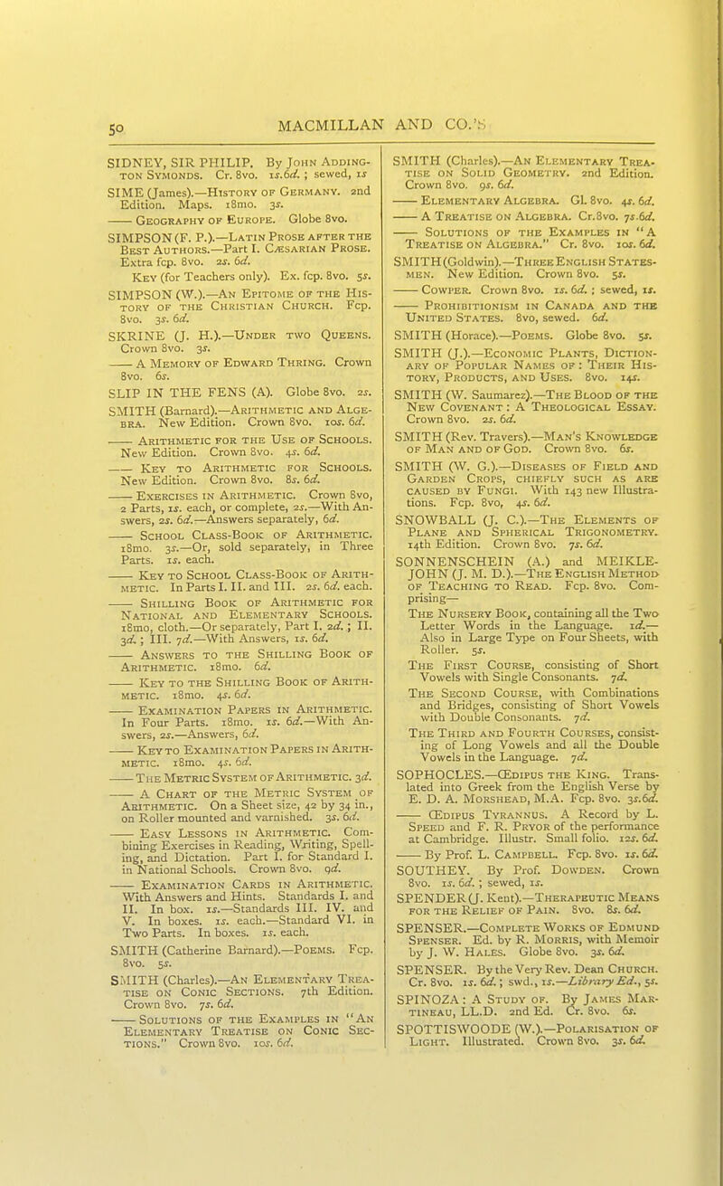 SIDNEY, SIR PHILIP. By John Adding- TON Symonds. Cr. 8vo. is.6d. ; sewed, SIME (James).—History of Germany. 2nd Edition. Maps. i8mo. 3^. Geography ok Europe. Globe 8vo. SIMPSON (F. P.).—Latin Prosb after the Best Authors.—Part I. C^sarian Prose. Extra fcp. 8vo. 2s. 6d. Key (for Teachers only). Ex. fcp. 8vo. SJ. SIMPSON (W.).—An Epitome of the His- tory OF the Christian Church. Fcp. 8vo. 3^. 6d. SKRINE (J. H.).—Under two Queens. Crown 8vo. 3J. A Memory of Edward Thring. Crown 8vo. 6s. SLIP IN THE FENS (A). Globe 8vo. 2s. SMITH (Barnard).—Arithmetic and Alge- bra. New Edition. Crown 8vo. lar. dd. Arithmetic for the Use of Schools. New Edition. Crown Svo. 4^. dd. Key to Arithmetic for Schools. New Edition. Crown 8vo. Zs. (>d. Exercises in Arithmetic. Crown 8vo, 2 Parts, If. each, or complete, 25.—With An- swers, 2S. 6d.—Answers separately, 6a!. School Class-Book of Arithmetic. i8mo. 3^.—Or, sold separately, in Three Parts. T.S. each. Key to School Class-Book of Arith- metic. In Parts I. II. and III. 2s. td. each. Shilling Book of Arith.metic for National and Elementary Schools. i8mo, cloth.—Or separately, Part I. 2d.; II. 30!.; III. id.—With Answers, u. dd. Answers to the Shilling Book of Arithmetic. i8mo. bd. Key to the Shilling Book of Arith- metic. i8mo. 4^. dd. Examination Papers in Arithmetic. In Four Parts. i8mo. xs. 6;/.—With An- swers, 2S.—Answers, 6d. Key to Examination Papers in Arith- metic. i8mo. 4J. 6rf. The Metric System of Arithmetic, zd. A Chart of the Metric System of Arithmetic. On a Sheet size, 42 by 34 in., on Roller mounted and varnished. 3^. hd. Easy Lessons in Arithmetic. Com- bining Exercises in Reading, Writing, Spell- ing, and Dictation. Part I. for Standard I. in National Schools. Crown Svo. qd. Examination Cards in Arithmetic. With Answers and Hints. Standards I. and II. In box. xs.—Standards HI. IV. and V. In boxes, if. each.—Standard VI. in Two Parts. In boxes, u. each. SMITH (Catherine Barnard).—Poems. Fcp. 8vo. 5f. SMITH (Charles).—An Elementary Trea- tise ON Conic Sections. 7th Edition. Crown 8vo. 7f. 6d. Solutions of the Examples in An Elementary Treatise on Conic Sec- tions. Crown Svo. loj. iid. SMITH (Charles).—An Elementary Trea- tise on Solid Geometry. 2nd Edition. Crown Svo. <)S. td. Elementary Algebra. G1. Svo. 4J. dd. A Treatise on .\lgebra. Cr.Svo. is.td. Solutions of the Examples in A Treatise on Algebra. Cr. Svo. lof. dd, SMITH (Goldwin).—Three English States- MEN. New Edition. Crown Svo. 5f. CowPER. Crown Svo. if. td. ; sewed, if. Prohiditionism in Canada and the United States. Svo, sewed, td. SMITH (Horace).—Poems. Globe Svo. s^- SMITH Q.).—Economic Plants, Diction- ary OF Popular Names of: Their His- tory, Products, and Uses. Svo. i4f. SMITH (W. Saumarez).—The Blood of the New Covenant : A Theological Essay. Crown 8vo. 2f. td. SMITH (Rev. Travers).—Man's Kno\vledge of Man and OF God. Crown Svo. 6f. SMITH C\V. G.).—Diseases of Field and Garden Crops, chiefly such as are caused by Fungi. With 143 new Illustra- tions. Fcp. Svo, 4f. td. SNOWBALL (J. C.).—The Elements of Plane and Spherical Trigonometry. 14th Edition. Crown Svo. yj. 6<^. SONNENSCHEIN (.A.) and MEIKLE- JOHN (J. M. D.).—The English Method of Teaching to Read. Fcp. Svo. Com- prising— The Nursery Book, containing all the Two Letter Words in the Language, id.— Also in Large T>-pe on Four Sheets, with Roller. 5f. The First Course, consisting of Short Vowels with Single Consonants, -jd. The Second Course, with Combinations and Bridges, consisting of Short Vowels with Double Consonants, -jd. The Third and Fourth Courses, consist- ing of Long Vowels and all the Double Vowels in the Language, ^d. SOPHOCLES.—OEdipus the King. Trans- lated into Greek from the English Verse by E. D. A. Morshead, M.A. Fcp. Svo. y.td. CEdipus Tyrannus. A Record by L. Speed and F. R. Pryor of the performance at Cambridge. lUustr. Small folio. i2f. td. By Prof. L. Campbell. Fcp. Svo. if. 6ii SOUTHEY. By Prof. Dowden. Crown Svo. If. td. \ sewed, if. SPENDER Q. Kent).—Therapeutic Means for the Relief of Pain. Svo. 8f. td. SPENSER.—Complete Works of Edmund Spenser. Ed. by R. Morris, with Memoir by J. W. Hales. Globe 8vo. 3f. td. SPENSER. BytheVery Rev. Dean Church. Cr. Svo. If. td.; swd., if.—Library Ed., 5f. SPINOZ.4: A Study of. By James Mar- TINEAU, LL.D. 2nd Ed. Cr. Svo. 6f. SPOTTISWOODE (W.).—Polarisation of Light. Illustrated. Crown Svo. 3f. td.
