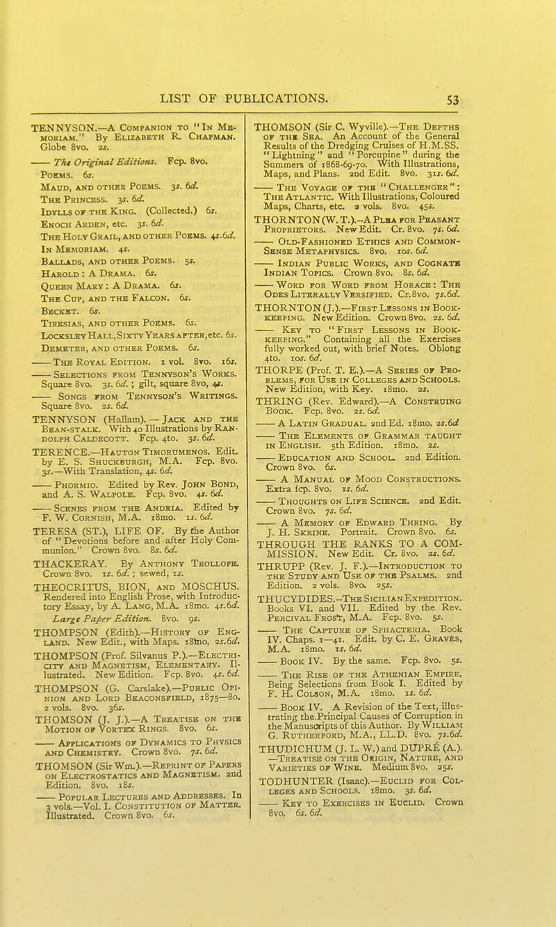 TENNYSON.—A Companion to  In Mb- MORiAM. By Elizabeth R. Chapman. Globe 8vo. as. The Original Editions. Fcp. 8vo. Poems. 6i. Maud, and other Poems. 3j. (>d. The Princess, zs. td. Idvixs of the King. (Collected.) 6j. Enoch Arden, etc. 3J. dd. The Holy Grail, and other Poems, ^.td. In Memoriam. \s. Ballads, and other Poems. 5j. Harold : A Drama. 6r. Queen Mary : A Drama. &i. The Cup, and the Falcon. 61. Bbcket. 6r. Tiresias, and other Poems. 6j. LocKSLEY Hall,Sixtv Years AFTER,etc. 6j. DeMETER, and OTHER POEMS. ts. The Royal Edition, i voL 8to. i&t. Selections from Tennyson's Works. Square 8vo. jr. dd.; gilt, square 8vo, 4*. Songs from Tennyson's Writings. Square 8vo. is. td. TENNYSON (Hallam). — Jack and the Bean-stalk. With 40 Illustrations by Ran- dolph Caldecott. Fcp. 4to. 3J. td. TERENCE.—Hauton Timorumenos. Edit, by E. S. Shuckburgh, M.A. Fcp. 8vo. 3j.—With Translation, 4?. td. Phormio. Edited by Rev. John Bond, and A. S. Walpole. Fcp. 8vo. +r. td. Scenes from the Andria. Edited by F. W. Cornish, M.A. i8mo. is. td. TERESA (ST.), LIFE OF. By the Author of  Devotions before and after Holy Com- munion. Crown 8vo. 8j. td. THACKERAY. By Anthony Trollopb. Crown 8vo. is. td.; sewed, xs. THEOCRITUS, BION, and MOSCHUS. Rendered into English Prose, with Introduc- tory Essay, by A. Lang, M.A. i8mo. ^.td. Large Paper Edition. 8vo. gj. THOMPSON (Edith).—History of Eng- land. New Edit., with Maps. i8hio, ■is.td. THOMPSON (Prof. SUvanus P.).—Electri- city AND Magnetism, Elementary. Il- lustrated. New Edition. Fcp. 8vo. 4?. td. THOMPSON (G. Carslake).-Public Opi- nion AND Lord Beaconsfield, 1875—80. 2 vols. 8vo. 3&f. THOMSON (J. J.).—A Treatise on the Motion of Vortex Rings. 8vo. ts. Applications of Dynamics to Physics AND Chemistry. Crown 8vo. ^s. td. THOMSON (Sir Wm.).—Reprint of Papers ON Electrostatics and Magnetism. 2nd Edition. 8vo. i8f. Popular Lectures and Addresses. In 3 vols.—Vol. I. Constitution of Matter. Illustrated. Crown 8vo. ts. THOMSON (Sir C. Wyville).—The Depths of the Sea. An Account of the General Results of the Dredging Cruises of H.M.SS. Lightning and Porcupine during the Summers of 1868-69-70. With Illustrations, Maps, and Plans. 2nd Edit. 8vo. 3if. td. The Voyage of the Challenger: The Atlantic. With Illustrations, Coloured Maps, Charts, etc. a vols. 8vo. 45*. THORNTON(W. T.).-A Plba for Peasant Proprietors. New Edit. Cr. 8vo. 7*. td. Old-Fashioned Ethics and Common- Sense Metaphysics. 8vo. ioj. td. Indian Public Works, and Cognatb Indian Topics. Crown 8vo. 8j. td. Word for Word from Horace : The Odes Literally Versified. Cr.Svo. ^s.td. THORNTON (J.).—First Lessons in Book- keeping. New Edition. Crown 8vo. zs.td. Key to  First Lessons in Book- keeping. Containing all the Exercises fully worked out, with brief Notes. Oblong 4to. los. td. THORPE (Prof. T. E.).—A Series of Pro- blems, FOR Use in Colleges and Schools. New Edition, with Key. i8mo. 2j. THRING (Rev. Edward).-A Construing Book. Fcp. 8vo. is. td. A Latin Gradual, and Ed. i8mo. 2j.6<^ The Elements of Grammar taught IN English. 5th Edition. i8mo. is. Education and School. 2nd Edition. Crown 8vo. ts. A Manual of Mood Constructions. Extra fcp. 8vo. is. td. Thoughts on Life Science. 2nd Edit. Crown 8vo. 7^. td. A Memory of Edward Thring. By J. H. Skrine. Portrait. Crown 8vo. ts. THROUGH THE RANKS TO A COM- MISSION. New Edit. Cr. 8vo. 2J. td. THRUPP (Rev. J. F.).—Introduction to THE Study and Use of the Psalms. 2nd Edition. 2 vols. 8vo. zss. THUCYDIDES.-The Sicilian Expedition. Books VI. and VII. Edited by the Rev. Percival FrosV, M.A. Fcp. 8vo. 51. The Capture of Sphacteria. Book IV. Chaps. I—41. Edit, by C. E. Graves, M.A. i8mo. IS. td. Book IV. By the same. Fcp. 8vo. sj. The Rise of the Athenian Empire. Being Selections from Book I. Edited by F. H. Colson, M.A. iBmo. w. td. Book IV. A Revision of the Text, illus- trating the.Principal Causes of Corruption in the Manuscripts of this Author. By William G. Rutherford, M.A., LL.D. 8vo. ^s.td. THUDICHUM Q. L. W.)and DUPR^l (A.). —Treatise on the Origin, Nature, and Varieties of Wine. Medium 8vo. 25^. TODHUNTER (Isaac).—Euclid for Col- leges and Schools. i8mo. 3J. td. Key to Exercises in Euclid. Crown 8vo. ts. td.