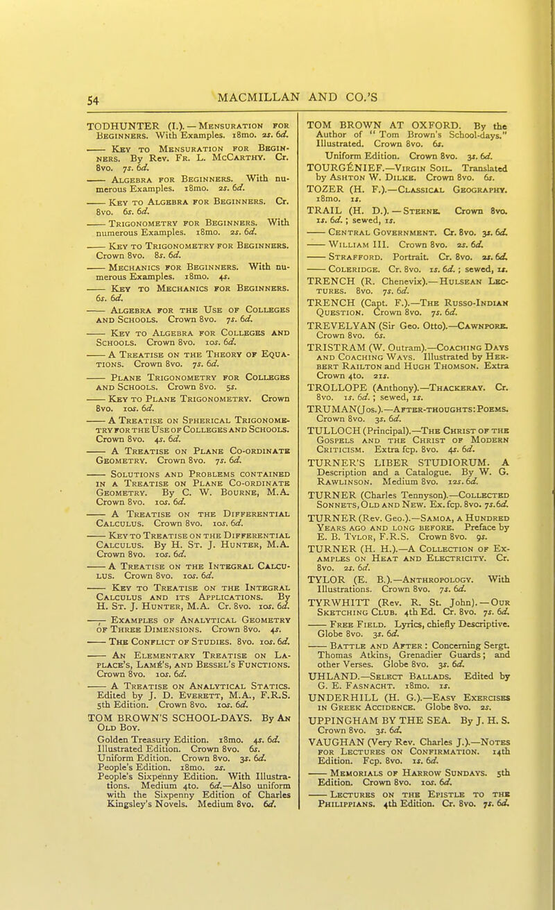 TODHUNTER (I.). — Mensuration for Beginners. With Examples. i8mo. aj. td. Key to Mensuration for Begin- ners. By Rev. Fr. L. McCarthy. Cr. 8vo. 7^. hd, Algebra for Beginners. With nu- merous Examples. i8mo. aj. f>d. Key to Algebra for Beginners. Cr. 8vo. 6j. td. Trigonometry for Beginners. With numerous Examples. iSmo. is. dd, Key to Trigonometry for Beginners. Crown Bvo. is. 6d. Mechanics for Beginners. With nu- merous Examples. iSmo. 4;. Key to Mechanics for Beginners. 6s. td. Algebra for the Use of Colleges AND Schools. Crown Bvo. ^s. td. Key to Algebra for Colleges and Schools. Crown Bvo. loj. dd. A Treatise on the Theory of Equa- tions. Crown Bvo. yj. dd. Plane Trigonometry for Colleges AND Schools. Crown Bvo. %s. Key to Plane Trigonometry. Crown Bvo. 10s. td. A Treatise on Spherical Trigonome- try for the Use of Colleges and Schools. Crown Bvo. +?. td. A Treatise on Plane Co-ordinate Geometry. Crown Bvo. -js. td. Solutions and Problems contained IN A Treatise on Plane Co-ordinate Geometry. By C. W. Bourne, M.A- Crown Bvo. loj. td. A Treatise on the Differential Calculus. Crown Bvo. i&r. td. Key to Treatise on the Differential Calculus. By H. St. J. Hunter, M.A. Crown Bvo. loj. td. A Treatise on the Integral Calcu- lus. Crown Bvo. lor. td. Key to Treatise on the Integral Calculus and its Applications. By H. St. J. Hunter, M.A. Cr. Bvo. lor. td. —— Examples of Analytical Geometry OF Three Dimensions. Crown Bvo. +r. The Conflict of Studies. Bvo. lof. td. An Elementary Treatise on La- place's, Lamp's, and Bessel's Functions. Crown Bvo. las. td. A Treatise on Analytical Statics. Edited by J. D. Everett, M.A., F.R.S. 5th Edition. Crown Bvo. lor. td. TOM BROWN'S SCHOOL-DAYS. By An Old Boy. Golden Treasury Edition. iSmo. 4J. td. Illustrated Edition. Crown Bvo. 6r. Uniform Edition. Crown Bvo. -^s. td. People's Edition. iBmo. 2J. People's Sixpenny Edition. With Illustra- tions. Medium 4to. 6rf.—Also imiform with the Sixpenny Edition of Charles Kingsley's Novels. Medium Bvo. td. TOM BROWN AT OXFORD. By the Author of  Tom Brown's School-days. Illustrated. Crown Bvo. ts. Uniform Edition. Crown Bvo. 3*. td. TOURGfiNIEF.—Virgin Soil. Translated by AsHTON W. DiLKE. Crown Bvo. ts. TOZER (H. F.).—Classical Geography. iBmo. xs. TRAIL (H. D.).—Sterne. Crown Bvo. If. td.; sewed, xs. Central Government. Cr. Bvo. 3*. td, William III. Crown Bvo. v. td, Strafford. Portrait. Cr. Bvo. ai. td, Coleridge. Cr. Bvo. xs. td,; sewed, xj. TRENCH (R. Chenevix).—HuLSEAN Lec- tures. Bvo. ^s. td. TRENCH (Capt. F.).—The Russo-Indiak Question. Crown 8vo. ^s. td. TREVELYAN (Sir Geo. Otto).—Cawnpork. Crown Bvo. ts. TRISTRAM (W. Outram).—Coaching Days and Coaching Ways. Illustrated by Her- bert Railton and Hugh Thomson. Extra Crown 4to. 2if. TROLLOPE (Anthony).—Thackeray. Cr. Bvo. xs. td.; sewed, xs, TRUMAN(Jos.). —After-thoughts : Poems. Crown Bvo. 3^. td. TULLOCH (Principal).-The Christ of the Gospels and the Christ of Modern Criticism. Extra fcp. Bvo. 4r. td, TURNER'S LIBER STUDIORUM. A Description and a Catalogue. By W. G. Rawlinson. Medium Bvo. i2j. td. TURNER (Charles Tennyson).—Collected Sonnets, Old and New. Ex. fcp. Bvo. ^s.td TURNER (Rev. Geo.).—Samoa, a Hundred Years ago and long before. Preface by E. B. Tylor, F.R.S. Crown Bvo. gj. TURNER (H. H.).—A Collection of Ex- amples on Heat and Electricity. Cr. Bvo. 2x. td. TYLOR (E. B.).—Anthropology. With Illustrations. Crown Bvo. ts, td. TYRWHITT (Rev. R. St. John). —Our Sketching Club. 4th Ed. Cr. Bvo. 7^. td Free Field. Lyrics, chiefly Descriptive. Globe Bvo. 3J. td, Battle and After : Concerning Sergt. Thomas Atkins, Grenadier Guards; and other Verses. Globe 8vo. 3^. td UHLAND.—Select Ballads. Edited by G. E. Fasnacht. iBmo. xs, UNDERHILL (H. G.).—Easy Exercises IN Greek Accidence. Globe Bvo. zr. UPPINGHAM BY THE SEA. By J. H. S. Crown Bvo. 3i. td, VAUGHAN (Very Rev. Charles J.).—Notes for Lectures on Confirmation. 14th Edition. Fcp. Bvo. if. td. Memorials of Harrow Sundays. 5th Edition. Crown Bvo. lOf. td. Lectures on the Epistle to the Philippians. 4th Edition. Cr. Bvo. 7f. td.