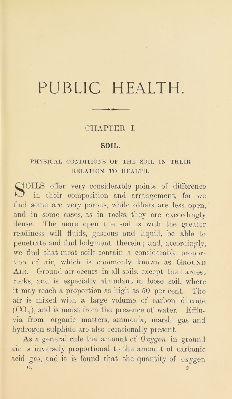 PUBLIC HEALTH. CHAPTER I. SOIL. PHYSICAL CONDITIONS OF THE SOIL IN THEIR RELATION TO HEALTH. OILS offer very considerable points of difference in their composition and arrangement, for we find some are very porous, while others are less open, and in some cases, as in rocks, they are exceedingly dense. The more open the soil is with the greater readiness will fluids, gaseous and liquid, be able to penetrate and find lodgment therein; and, accordingly, we find that most soils contain a considerable propor- tion of air, which is commonly known as Ground Air. Ground air occurs in all soils, except the hardest rocks, and is especially abundant in loose soil, where it may reach a proportion as high as 50 per cent. The air is mixed with a large volume of carbon dioxide (C02), and is moist from the presence of water. Efflu- via from organic matters, ammonia, marsh gas and hydrogen sulphide are also occasionally present. As a general rule the amount of Oxygen in ground air is inversely proportional to the amount of carbonic acid gas, and it is found that the quantity of oxygen o. 2