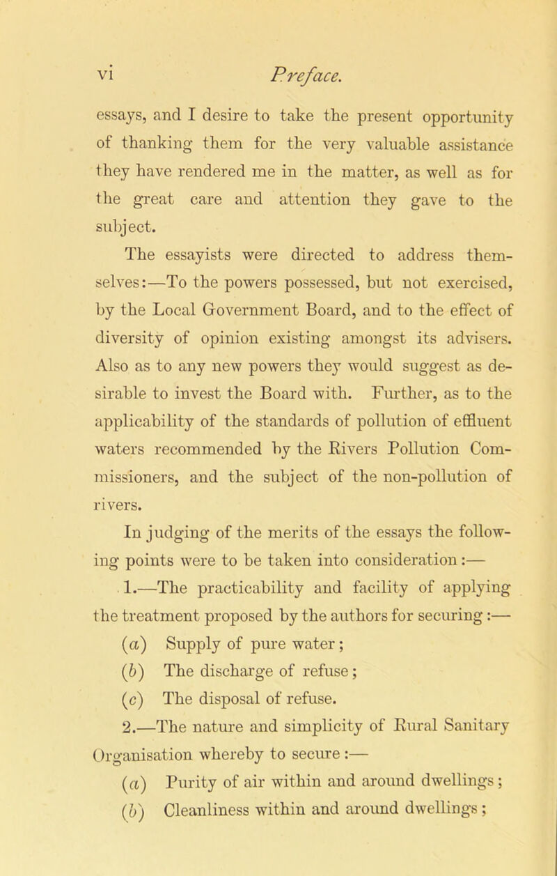 essays, and I desire to take the present opportunity of thanking them for the very valuable assistance they have rendered me in the matter, as well as for the great care and attention they gave to the subject. The essayists were directed to address them- selves:—To the powers possessed, but not exercised, by the Local Government Board, and to the effect of diversity of opinion existing amongst its advisers. Also as to any new powers they would suggest as de- sirable to invest the Board with. Further, as to the applicability of the standards of pollution of effluent waters recommended by the Kivers Pollution Com- missioners, and the subject of the non-pollution of rivers. In judging of the merits of the essays the follow- ing points were to be taken into consideration:— 1. —The practicability and facility of applying the treatment proposed by the authors for securing:— (ci) Supply of pure water; (b) The discharge of refuse; (c) The disposal of refuse. 2. —The nature and simplicity of Rural Sanitary Organisation whereby to secure :— (a) Purity of air within and around dwellings; (b) Cleanliness within and around dwellings;