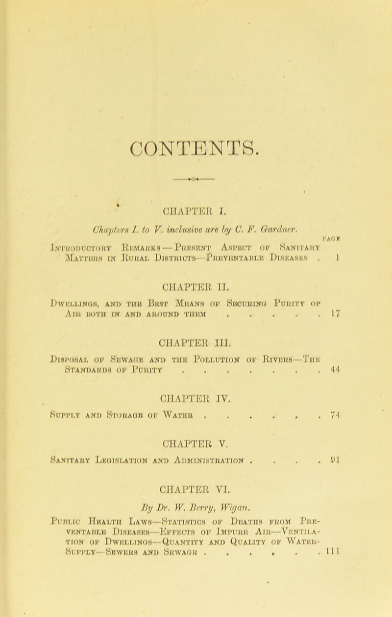 CONTENTS CHAPTER I. Chapter* /. to V. itu-limve urn tty V. A’. Ganlmr. i'A<;r Introductory Remarks— Present Aspect UK Sanitary Matters in Rural Districts Phbventahlk Diseases . 1 CHAPTER II. Dwui.linoh, and thu Bust Means of Securing Purity ok A lit UOTH IN AND A HOUND T1IMM . . . . .17 CHAPTER III. Disposal of Skwauh and tub Pollution of Rivers T'iik Standards of Purity 44 CHAPTER JV. Supply and Storage of Water 74 CHAPTER V. Sanitary Lkoislation and Administration . . . . SH CHAPTER VI. By Dr. W. Berry, Wigan. Pujh.ic Hkalth Laws—Statistics of Deaths from Pkk- VKNTAHLK DISEASKS- EpFBCTS OF 'IMPURE AlR—Vf.NTIRA- TION OF DwICM.INOS—CillANTITY AND QUALITY OF WATKR- Hupkly- Sewers and Skwaok in