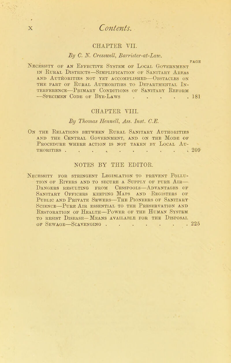 CHAPTER VII. By C. N. Cresswell, Barrister-at-Law. PAGE Necessity of an Effective System of Local Government in Rural Districts—Simplification of Sanitary Areas and Authorities not yet accomplished—Obstacles on the part of Rural Authorities to Departmental In- terference—Primary Conditions of Sanitary Reform —Specimen Code of Bye-Laws 181 CHAPTER VIII. By Thomas Hennell, Ass. Inst. C.E. On the Relations between Rural Sanitary Authorities and the Central Government, and on the Mode of Procedure where action is not taken by Local Au- thorities 209 NOTES BY THE EDITOR. Necessity for stringent Legislation to prevent Pollu- tion of Rivers and to secure a Supply of pure Air— Dangers resulting from Cesspools—Advantages of Sanitary Officers keeping Maps and Registers of Public and Private Sewers—The Pioneers of Sanitary Science—Pure Air essential to the Preservation and Restoration of Health—Power of the Human System to resist Disease—Means available for the Disposal of Sewage—Scavenging 225