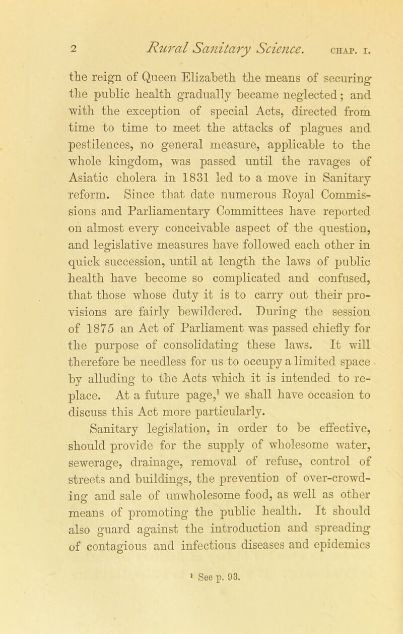 the reign of Queen Elizabeth the means of securing the public health gradually became neglected; and with the exception of special Acts, directed from time to time to meet the attacks of plagues and pestilences, no general measure, applicable to the whole kingdom, was passed until the ravages of Asiatic cholera in 1831 led to a move in Sanitary reform. Since that date numerous Eoyal Commis- sions and Parliamentary Committees have reported on almost every conceivable aspect of the question, and legislative measures have followed each other in quick succession, until at length the laws of public health have become so complicated and confused, that those whose duty it is to carry out their pro- visions are fairly bewildered. During the session of 1875 an Act of Parliament was passed chiefly for the purpose of consolidating these laws. It will therefore be needless for us to occupy a limited space by alluding to the Acts which it is intended to re- place. At a future page,1 we shall have occasion to discuss this Act more particularly. Sanitary legislation, in order to be effective, should provide for the supply of wholesome water, sewerage, drainage, removal of refuse, control of streets and buildings, the prevention of over-crowd- ing and sale of unwholesome food, as well as other means of promoting the public health. It should also guard against the introduction and spreading of contagious and infectious diseases and epidemics 1 See p. 93.