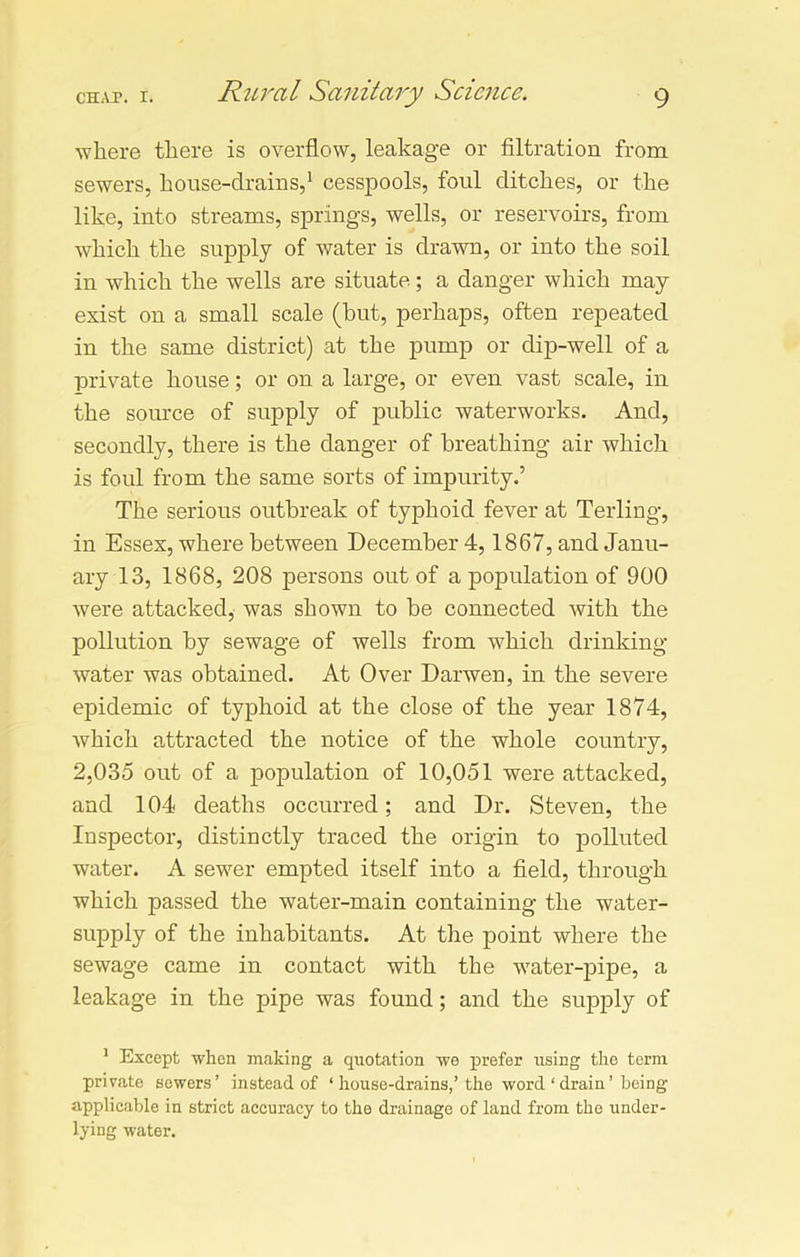 where there is overflow, leakage or filtration from sewers, house-drains,1 cesspools, foul ditches, or the like, into streams, springs, wells, or reservoirs, from which the supply of water is drawn, or into the soil in which the wells are situate; a danger which may exist on a small scale (but, perhaps, often repeated in the same district) at the pump or dip-well of a private house; or on a large, or even vast scale, in the source of supply of public waterworks. And, secondly, there is the danger of breathing air which is foul from the same sorts of impurity.’ The serious outbreak of typhoid fever at Terling, in Essex, where between December 4,1867, and Janu- ary 13, 1868, 208 persons out of a population of 900 were attacked, was shown to be connected with the pollution by sewage of wells from which drinking water was obtained. At Over Darwen, in the severe epidemic of typhoid at the close of the year 1874, which attracted the notice of the whole country, 2,035 out of a population of 10,051 were attacked, and 104 deaths occurred; and Dr. Steven, the Inspector, distinctly traced the origin to polluted water. A sewer empted itself into a field, through which passed the water-main containing the water- supply of the inhabitants. At the point where the sewage came in contact with the water-pipe, a leakage in the pipe was found; and the supply of 1 Except when making a quotation we prefer using the term private sewers’ instead of ‘ house-drains,’ the word ‘drain’ being applicable in strict accuracy to the drainage of land from the under- lying water.