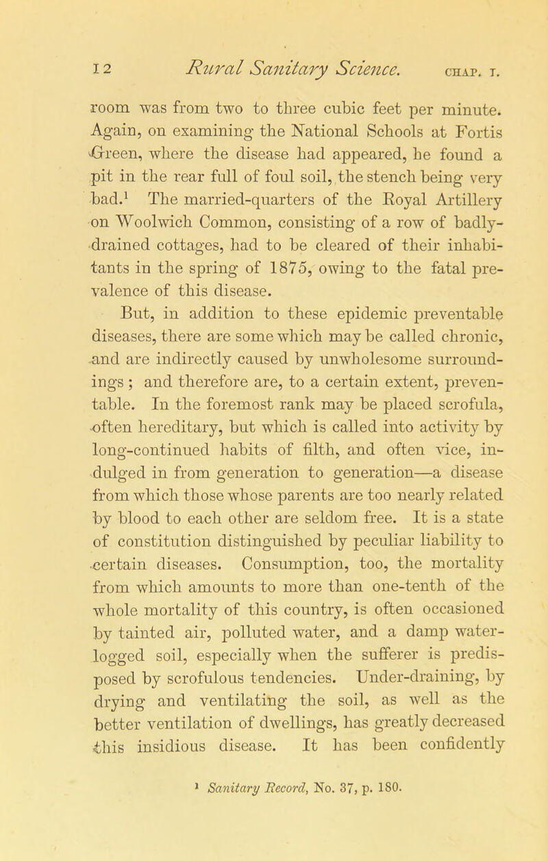 room was from two to three cubic feet per minute. Again, on examining the National Schools at Fortis ■Green, where the disease had appeared, he found a pit in the rear full of foul soil, the stench being very- bad.1 The married-quarters of the Koyal Artillery on Woolwich Common, consisting of a row of badly- drained cottages, had to be cleared of their inhabi- tants in the spring of 1875, owing to the fatal pre- valence of this disease. But, in addition to these epidemic preventable diseases, there are some which may be called chronic, and are indirectly caused by unwholesome surround- ings ; and therefore are, to a certain extent, preven- table. In the foremost rank may be placed scrofula, often hereditary, but which is called into activity by long-continued habits of filth, and often vice, in- dulged in from generation to generation—a disease from which those whose parents are too nearly related by blood to each other are seldom free. It is a state of constitution distinguished by peculiar liability to ■certain diseases. Consumption, too, the mortality from which amounts to more than one-tenth of the whole mortality of this country, is often occasioned by tainted air, polluted water, and a damp water- logged soil, especially when the sufferer is predis- posed by scrofulous tendencies. Under-draining, by drying and ventilating the soil, as well as the better ventilation of dwellings, has greatly decreased ■this insidious disease. It has been confidently Sanitary Record, No. 37, p. ISO. 1