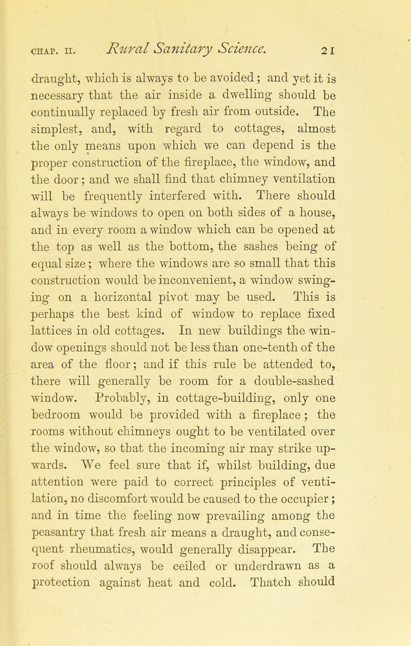 draught, which is always to he avoided; and yet it is necessary that the air inside a dwelling should be continually replaced by fresh air from outside. The simplest, and, with regard to cottages, almost the only means upon which we can depend is the proper construction of the fireplace, the window, and the door; and we shall find that chimney ventilation will be frequently interfered with. There should always be windows to open on both sides of a house, and in every room a window which can be opened at the top as well as the bottom, the sashes being of equal size; where the windows are so small that this construction would be inconvenient, a window swing- ing on a horizontal pivot may be used. This is perhaps the best kind of window to replace fixed lattices in old cottages. In new buildings the win- dow openings should not be less than one-tenth of the area of the floor; and if this rule be attended to, there will generally be room for a double-sashed window. Probably, in cottage-building, only one bedroom would be provided with a fireplace; the rooms without chimneys ought to be ventilated over the window, so that the incoming air may strike up- wards. We feel sure that if, whilst building, due attention were paid to correct principles of venti- lation, no discomfort would be caused to the occupier; and in time the feeling now prevailing among the peasantry that fresh air means a draught, and conse- quent rheumatics, would generally disappear. The roof should always be ceiled or underdrawn as a protection against heat and cold. Thatch should