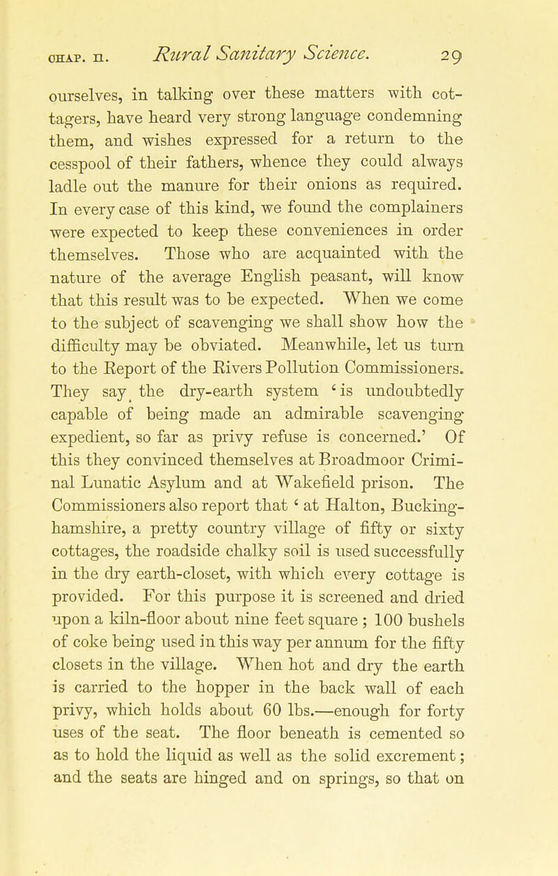 ourselves, in talking over these matters with cot- tagers, have heard very strong language condemning them, and wishes expressed for a return to the cesspool of their fathers, whence they could always ladle out the manure for their onions as required. In every case of this kind, we found the complainers were expected to keep these conveniences in order themselves. Those who are acquainted with the nature of the average English peasant, will know that this result was to be expected. When we come to the subject of scavenging we shall show how the difficulty may be obviated. Meanwhile, let us turn to the Report of the Rivers Pollution Commissioners. They say the dry-earth system 6 is undoubtedly capable of being made an admirable scavenging- expedient, so far as privy refuse is concerned.’ Of this they convinced themselves at Broadmoor Crimi- nal Lunatic Asylum and at Wakefield prison. The Commissioners also report that c at Halton, Bucking- hamshire, a pretty country village of fifty or sixty cottages, the roadside chalky soil is used successfully in the dry earth-closet, with which every cottage is provided. For this purpose it is screened and dried upon a kiln-floor about nine feet square ; 100 bushels of coke being used in this way per annum for the fifty closets in the village. When hot and dry the earth is carried to the hopper in the back wall of each privy, which holds about 60 lbs.—enough for forty uses of the seat. The floor beneath is cemented so as to hold the liquid as well as the solid excrement; and the seats are hinged and on springs, so that on