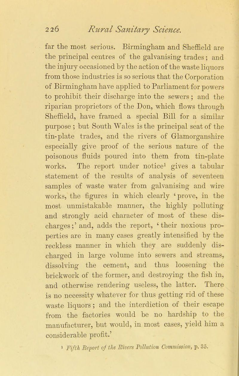 far the most serious. Birmingham and Sheffield are the principal centres of the galvanising trades; and the injury occasioned by the action of the waste liquors from those industries is so serious that the Corporation of Birmingham have applied to Parliament for powers to prohibit their discharge into the sewers ; and the riparian proprietors of the Don, which flows through Sheffield, have framed a special Bill for a similar pm-pose ; but South Wales is the principal seat of the tin-plate trades, and the rivers of Glamorganshire especially give proof of the serious nature of the poisonous fluids poured into them from tin-plate works. The report under notice1 gives a tabular statement of the results of analysis of seventeen samples of waste water from galvanising and wire works, the figures in which clearly ‘prove, in the most unmistakable manner, the highly polluting and strongly acid character of most of these dis- charges;’ and, adds the report, ‘their noxious pro- perties are in many cases greatly intensified by the reckless manner in which they are suddenly dis- charged in large volume into sewers and streams, dissolving the cement, and thus loosening the brickwork of the former, and destroying the fish in, and otherwise rendering useless, the latter. There is no necessity whatever for thus getting rid of these waste liquors ; and the interdiction of their escape from the factories would be no hardship to the manufacturer, but would, in most cases, yield him a considerable profit.’ 1 Fifth Report of the Rivers Pollution Commission, p. 35.
