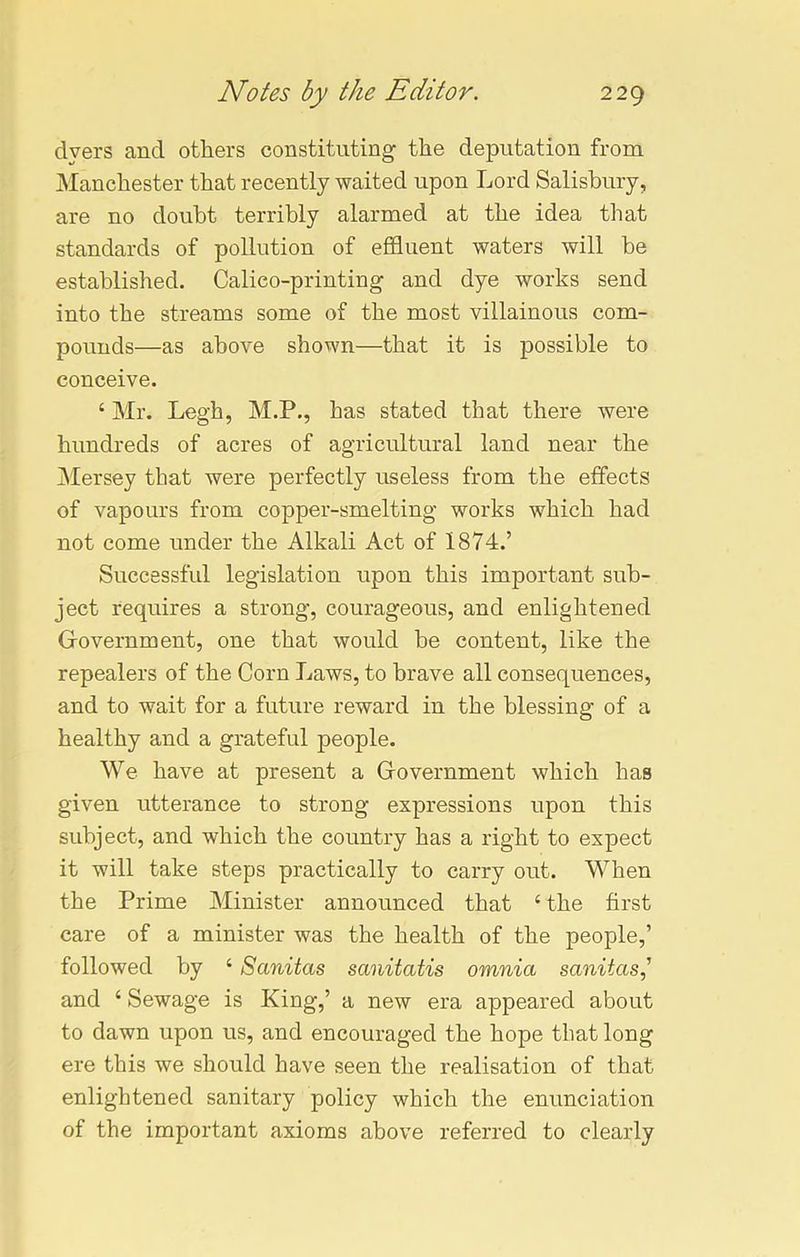 dyers and others constituting the deputation from Manchester that recently waited upon Lord Salisbury, are no doubt terribly alarmed at the idea that standards of pollution of effluent waters will be established. Calico-printing and dye works send into the streams some of the most villainous com- pounds—as above shown—that it is possible to conceive. 4 Mr. Legh, M.P., has stated that there were hundreds of acres of agricultural land near the Mersey that were perfectly useless from the effects of vapours from copper-smelting works which had not come under the Alkali Act of 1874.’ Successful legislation upon this important sub- ject requires a strong, courageous, and enlightened Government, one that would be content, like the repealers of the Corn Laws, to brave all consequences, and to wait for a future reward in the blessing of a healthy and a grateful people. We have at present a Government which has given utterance to strong expressions upon this subject, and which the country has a right to expect it will take steps practically to carry out. When the Prime Minister announced that 4 the first care of a minister was the health of the people,’ followed by 4 Sanitas sanitatis omnia sanitasj and 4 Sewage is King,’ a new era appeared about to dawn upon us, and encouraged the hope that long ere this we should have seen the realisation of that enlightened sanitary policy which the enunciation of the important axioms above referred to clearly
