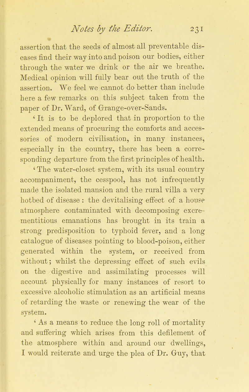 assertion that the seeds of almost all preventable dis- eases find their way into and poison our bodies, either through the water we drink or the air we breathe. Medical opinion will fully bear out the truth of the assertion. We feel we cannot do better than include here a few remarks on this subject taken from the paper of Dr. Ward, of Grange-over-Sands. ‘ It is to be deplored that in proportion to the extended means of procuring the comforts and acces- sories of modern civilisation, in many instances, especially in the country, there has been a corre- sponding departure from the first principles of health. ‘ The water-closet system, with its usual country accompaniment, the cesspool, has not infrequently made the isolated mansion and the rural villa a very hotbed of disease : the devitalising effect of a house atmosphere contaminated with decomposing excre- mentitious emanations has brought in its train a strong predisposition to typhoid fever, and a long catalogue of diseases pointing to blood-poison, either generated within the system, or received from without; whilst the depressing effect of such evils on the digestive and assimilating processes will account physically for many instances of resort to excessive alcoholic stimulation as an artificial means of retarding the waste or renewing the wear of the system. ‘ As a means to reduce the long roll of mortality and suffering which arises from this defilement of the atmosphere within and around our dwellings, I would reiterate and urge the plea of Dr. Guy, that