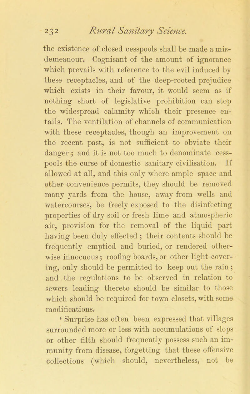 the existence of closed cesspools shall be made a mis- demeanour. Cognisant of the amount of ignorance which prevails with reference to the evil induced by these receptacles, and of the deep-rooted prejudice which exists in their favour, it would seem as if nothing short of legislative prohibition can stop the widespread calamity which their presence en- tails. The ventilation of channels of communication with these receptacles, though an improvement on the recent past, is not sufficient to obviate their danger ; and it is not too much to denominate cess- pools the curse of domestic sanitary civilisation. If allowed at all, and this only where ample space and other convenience permits, they should be removed many yards from the house, away from wells and watercourses, be freely exposed to the disinfecting properties of dry soil or fresh lime and atmospheric air, provision for the removal of the liquid part having been duly effected ; their contents should be frequently emptied and buried, or rendered other- wise innocuous ; roofing boards, or other light cover- ing, only should be permitted to keep out the rain ; and the regulations to be observed in relation to sewers leading thereto should be similar to those which should be required for town closets, with some modifications. ‘ Surprise has often been expressed that villages surrounded more or less with accumulations of slops or other filth should frequently possess such an im- munity from disease, forgetting that these offensive collections (which should, nevertheless, not be