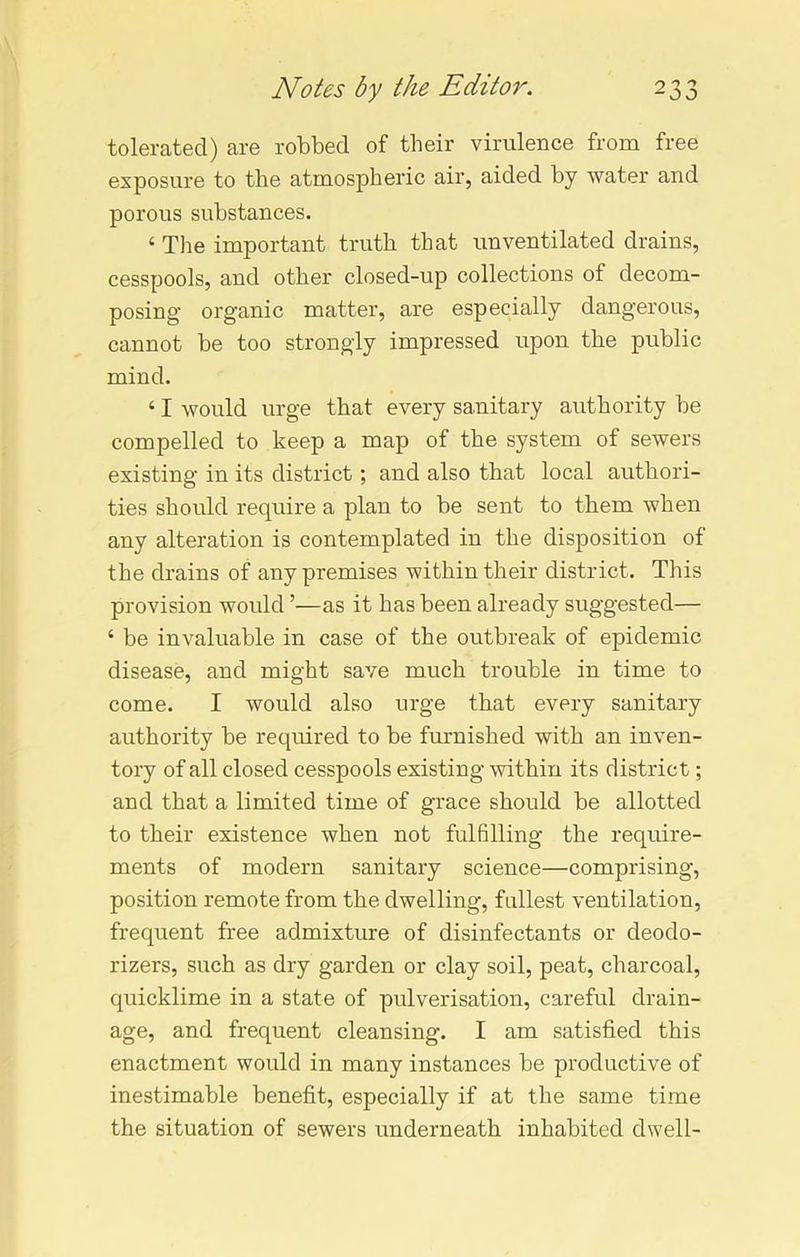 tolerated) are robbed of their virulence from free exposure to the atmospheric air, aided by water and porous substances. 4 The important truth that unventilated drains, cesspools, and other closed-up collections of decom- posing organic matter, are especially dangerous, cannot be too strongly impressed upon the public mind. 41 would urge that every sanitary authority be compelled to keep a map of the system of sewers existing in its district; and also that local authori- ties should require a plan to be sent to them when any alteration is contemplated in the disposition of the drains of any premises within their district. This provision would ’—as it has been already suggested— 4 be invaluable in case of the outbreak of epidemic disease, and might save much trouble in time to come. I would also urge that every sanitary authority be required to be furnished with an inven- tory of all closed cesspools existing within its district; and that a limited time of grace should be allotted to their existence when not fulfilling the require- ments of modern sanitary science—comprising, position remote from the dwelling, fullest ventilation, frequent free admixture of disinfectants or deodo- rizers, such as dry garden or clay soil, peat, charcoal, quicklime in a state of pulverisation, careful drain- age, and frequent cleansing. I am satisfied this enactment would in many instances be productive of inestimable benefit, especially if at the same time the situation of sewers underneath inhabited dwell-