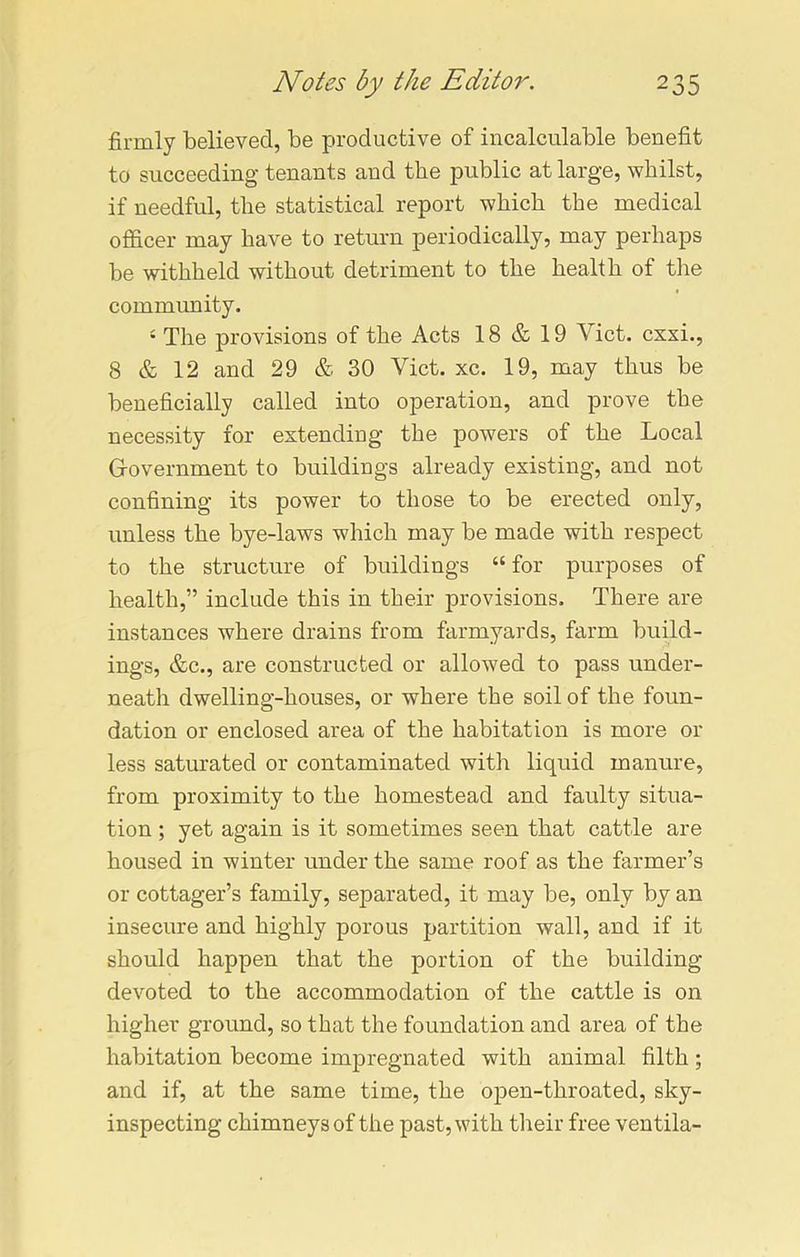 firmly believed, be productive of incalculable benefit to succeeding tenants and the public at large, whilst, if needful, the statistical report which the medical officer may have to return periodically, may perhaps be withheld without detriment to the health of the community. 4 The provisions of the Acts 18 & 19 A ict. cxxi., 8 & 12 and 29 & 30 Viet. xc. 19, may thus be beneficially called into operation, and prove the necessity for extending the powers of the Local Government to buildings already existing, and not confining its power to those to be erected only, unless the bye-laws which may be made with respect to the structure of buildings “ for purposes of health,” include this in their provisions. There are instances where drains from farmyards, farm build- ings, &c., are constructed or allowed to pass under- neath dwelling-houses, or where the soil of the foun- dation or enclosed area of the habitation is more or less saturated or contaminated with liquid manure, from proximity to the homestead and faulty situa- tion ; yet again is it sometimes seen that cattle are housed in winter under the same roof as the farmer’s or cottager’s family, separated, it may be, only by an insecure and highly porous partition wall, and if it should happen that the portion of the building devoted to the accommodation of the cattle is on higher ground, so that the foundation and area of the habitation become impregnated with animal filth; and if, at the same time, the open-throated, sky- inspecting chimneys of the past, with their free ventila-