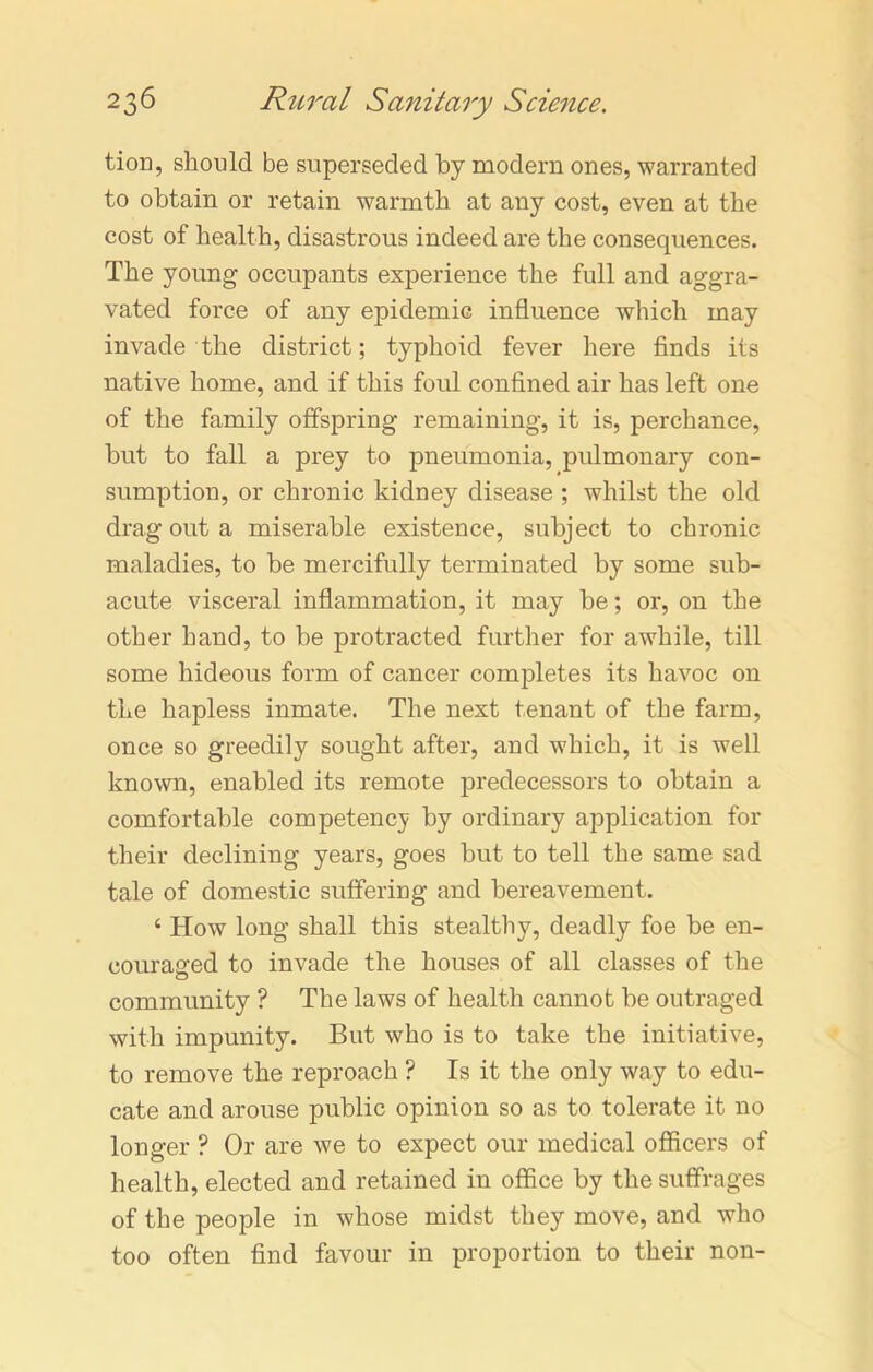 tion, should be superseded by modern ones, warranted to obtain or retain warmth at any cost, even at the cost of health, disastrous indeed are the consequences. The young occupants experience the full and aggra- vated force of any epidemic influence which may invade the district; typhoid fever here finds its native home, and if this foul confined air has left one of the family offspring remaining, it is, perchance, but to fall a prey to pneumonia, pulmonary con- sumption, or chronic kidney disease ; whilst the old drag out a miserable existence, subject to chronic maladies, to be mercifully terminated by some sub- acute visceral inflammation, it may be; or, on the other hand, to be protracted further for awhile, till some hideous form of cancer completes its havoc on the hapless inmate. The next tenant of the farm, once so greedily sought after, and which, it is well known, enabled its remote predecessors to obtain a comfortable competency by ordinary application for their declining years, goes but to tell the same sad tale of domestic suffering and bereavement. 4 How long shall this stealthy, deadly foe be en- couraged to invade the houses of all classes of the community ? The laws of health cannot be outraged with impunity. But who is to take the initiative, to remove the reproach ? Is it the only way to edu- cate and arouse public opinion so as to tolerate it no longer ? Or are we to expect our medical officers of health, elected and retained in office by the suffrages of the people in whose midst they move, and who too often find favour in proportion to their non-