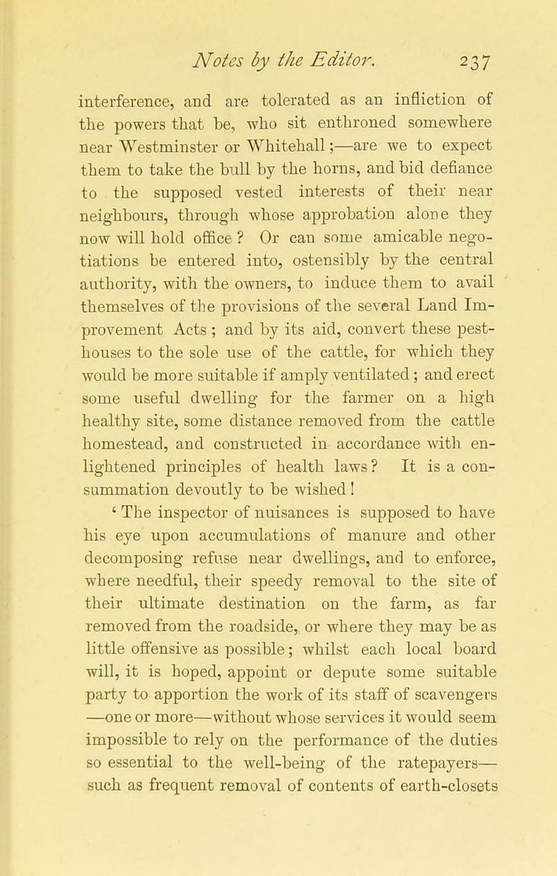 interference, and are tolerated as an infliction of the powers that be, who sit enthroned somewhere near Westminster or Whitehall;—are we to expect them to take the bull by the horns, and bid defiance to the supposed vested interests of their near neighbours, through w7hose approbation alone they now will hold office ? Or can some amicable nego- tiations be entered into, ostensibly by the central authority, with the owners, to induce them to avail themselves of the provisions of the several Land Im- provement Acts ; and by its aid, convert these pest- houses to the sole use of the cattle, for which they would be more suitable if amply ventilated; and erect some useful dwelling for the farmer on a high healthy site, some distance removed from the cattle homestead, and constructed in accordance with en- lightened principles of health laws? It is a con- summation devoutly to be wished ! ‘ The inspector of nuisances is supposed to have his eye upon accumulations of manure and other decomposing refuse near dwellings, and to enforce, where needful, their speedy removal to the site of their ultimate destination on the farm, as far removed from the roadside, or where they may be as little offensive as possible; whilst each local board will, it is hoped, appoint or depute some suitable party to apportion the work of its staff of scavengers —one or more—without whose services it would seem impossible to rely on the performance of the duties so essential to the well-being of the ratepayers— such as frequent removal of contents of earth-closets