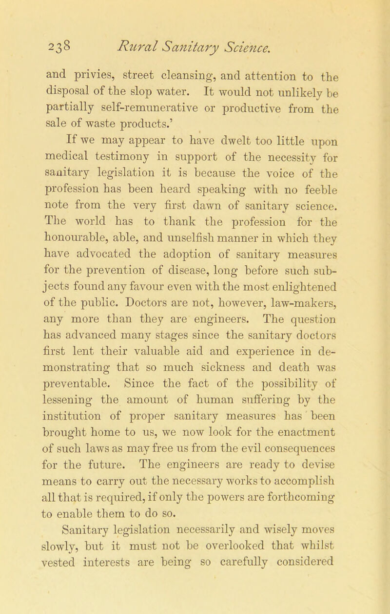 and privies, street cleansing, and attention to the disposal of the slop water. It would not unlikely be partially self-remunerative or productive from the sale of waste products.’ If we may appear to have dwelt too little upon medical testimony in support of the necessity for sanitary legislation it is because the voice of the profession has been heard speaking with no feeble note from the very first dawn of sanitary science. The world has to thank the profession for the honourable, able, and unselfish manner in which they have advocated the adoption of sanitary measures for the prevention of disease, long before such sub- jects found any favour even with the most enlightened of the public. Doctors are not, however, law-makers, any more than they are engineers. The question has advanced many stages since the sanitary doctors first lent their valuable aid and experience in de- monstrating that so much sickness and death was preventable. Since the fact of the possibility of lessening the amount of human suffering by the institution of proper sanitary measures has been brought home to us, we now look for the enactment of such laws as may free us from the evil consequences for the future. The engineers are ready to devise means to carry out the necessary works to accomplish all that is required, if only the powers are forthcoming to enable them to do so. Sanitary legislation necessarily and wisely moves slowly, but it must not be overlooked that whilst vested interests are being so carefully considered