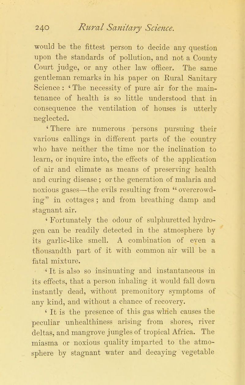 would be the fittest person to decide any question upon the standards of pollution, and not a County Court judge, or any other law officer. The same gentleman remarks in his paper on Rural Sanitary Science : 4 The necessity of pure air for the main- tenance of health is so little understood that in consequence the ventilation of houses is utterly neglected. 4 There are numerous persons pursuing their various callings in different parts of the country who have neither the time nor the inclination to learn, or inquire into, the effects of the application of air and climate as means of preserving health and curing disease ; or the generation of malaria and noxious gases—the evils resulting from 44 overcrowd- ing” in cottages ; and from breathing damp and stagnant air. 4 Fortunately the odour of sulphuretted hydro- gen can be readily detected in the atmosphere by its garlic-like smell. A combination of even a thousandth part of it with common air will be a fatal mixture. 4 It is also so insinuating and instantaneous in its effects, that a person inhaling it would fall down instantly dead, without premonitory symptoms of any kind, and without a chance of recovery. 4 It is the presence of this gas which causes the peculiar unhealthiness arising from shores, river deltas, and mangrove jungles of tropical Africa. The miasma or noxious quality imparted to the atmo- sphere by stagnant water and decaying vegetable
