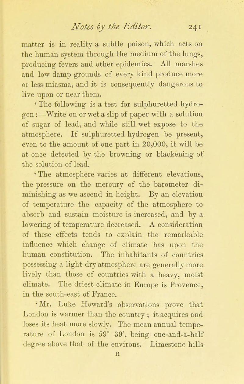 matter is in reality a subtle poison, which acts on the human system through the medium of the lungs, producing fevers and other epidemics. All marshes and low damp grounds of every kind produce more or less miasma, and it is consequently dangerous to live upon or near them. ‘ The following is a test for sulphuretted hydro- gen :—Write on or wet a slip of paper with a solution of sugar of lead, and while still wet expose to the atmosphere. If sulphuretted hydrogen be present, even to the amount of one part in 20,000, it will be at once detected by the browning or blackening of the solution of lead. 4 The atmosphere varies at different elevations, the pressure on the mercury of the barometer di- minishing as we ascend in height. By an elevation of temperature the capacity of the atmosphere to absorb and sustain moisture is increased, and by a lowering of temperature decreased. A consideration of these effects tends to explain the remarkable influence which change of climate has upon the human constitution. The inhabitants of countries possessing a light dry atmosphere are generally more lively than those of countries with a heavy, moist climate. The driest climate in Europe is Provence, in the south-east of France. 4 Mr. Luke Howard’s observations prove that London is warmer than the country ; it acquires and loses its heat more slowly. The mean annual tempe- rature of London is 59° 39', being one-and-a-half degree above that of the environs. Limestone hills R
