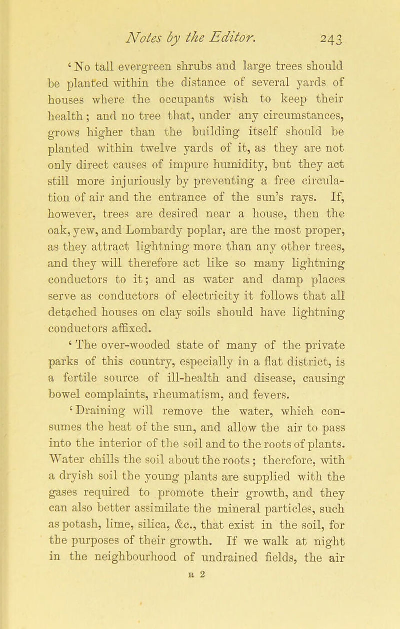 ‘No tall evergreen shrubs and large trees should be planted within the distance of several yards of houses where the occupants wish to keep their health ; and no tree that, under any circumstances, grows higher than the building itself should be planted within twelve yards of it, as they are not only direct causes of impure humidity, but they act still more injuriously by preventing a free circula- tion of air and the entrance of the sun’s rays. If, however, trees are desired near a house, then the oak, yew, and Lombardy poplar, are the most proper, as they attract lightning more than any other trees, and they will therefore act like so many lightning conductors to it; and as water and damp places serve as conductors of electricity it follows that all detached houses on clay soils should have lightning- conductors affixed. ‘ The over-wooded state of many of the private parks of this country, especially in a flat district, is a fertile source of ill-health and disease, causing- bowel complaints, rheumatism, and fevers. ‘ Draining- will remove the water, which con- sumes the heat of the sun, and allow the air to pass into the interior of the soil and to the roots of plants. Water chills the soil about the roots; therefore, with a dryish soil the young plants are supplied with the gases required to promote their growth, and they can also better assimilate the mineral particles, such as potash, lime, silica, &c., that exist in the soil, for the purposes of their growth. If we walk at night in the neighbourhood of undrained fields, the air