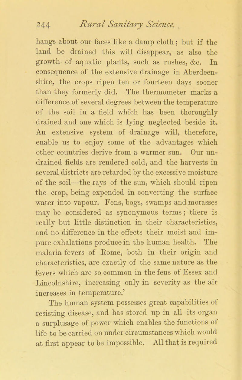 hangs about our faces like a damp cloth; but if the land be drained this will disappear, as also the growth of aquatic plants, such as rushes, &e. In consequence of the extensive drainage in Aberdeen- shire, the crops ripen ten or fourteen days sooner than they formerly did. The thermometer marks a difference of several degrees between the temperature of the soil in a field which has been thoroughly drained and one which is lying neglected beside it. An extensive system of drainage will, therefore, enable us to enjoy some of the advantages which other countries derive from a warmer sun. Our un- drained fields are rendered cold, and the harvests in several districts are retarded by the excessive moisture of the soil—the rays of the sun, which should ripen the crop, being expended in converting the surface water into vapour. Fens, bogs, swamps and morasses may be considered as synonymous terms; there is really but little distinction in their characteristics, and no difference in the effects their moist and im- pure exhalations produce in the human health. The malaria fevers of Rome, both in their origin and characteristics, are exactly of the same nature as the fevers which are so common in the fens of Essex and Lincolnshire, increasing only in severity as the air increases in temperature.’ The human system possesses great capabilities of resisting disease, and has stored up in all its organ a surplusage of power which enables the functions of life to be carried on under circumstances which would at first appear to be impossible. All that is required