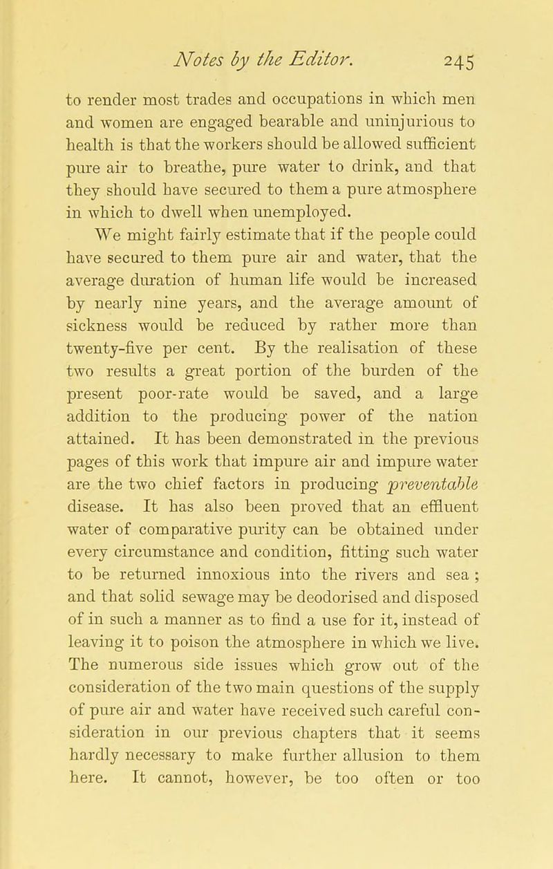 to render most trades and occupations in which men and women are engaged bearable and uninjurious to health is that the workers should be allowed sufficient pure air to breathe, pure water to drink, and that they should have secured to them a pure atmosphere in which to dwell when unemployed. We might fairly estimate that if the people could have secured to them pure air and water, that the average duration of human life would be increased by nearly nine years, and the average amount of sickness would be reduced by rather more than twenty-five per cent. By the realisation of these two results a great portion of the burden of the present poor-rate would be saved, and a large addition to the producing power of the nation attained. It has been demonstrated in the previous pages of this work that impure air and impure water are the two chief factors in producing 'preventable disease. It has also been proved that an effluent water of comparative purity can be obtained under every circumstance and condition, fitting such water to be returned innoxious into the rivers and sea ; and that solid sewage may be deodorised and disposed of in such a manner as to find a use for it, instead of leaving it to poison the atmosphere in which we live. The uumerous side issues which grow out of the consideration of the two main questions of the supply of pure air and water have received such careful con- sideration in our previous chapters that it seems hardly necessary to make further allusion to them here. It cannot, however, be too often or too