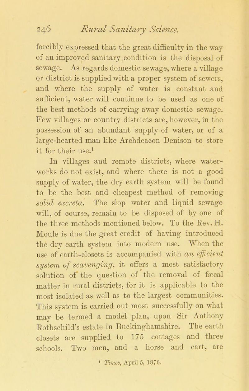 forcibly expressed that the great difficulty in the way of an improved sanitary condition is the disposal of sewage. As regards domestic sewage, where a village or district is supplied with a proper system of sewers, and where the supply of water is constant and sufficient, water will continue to be used as one of the best methods of carrying away domestic sewage. Few villages or country districts are, however, in the possession of an abundant supply of water, or of a large-hearted man like Archdeacon Denison to store it for their use.1 In villages and remote districts, where water- works do not exist, and where there is not a good supply of water, the dry earth system will be found to be the best and cheapest method of removing solid excreta. The slop water and liquid sewage will, of course, remain to be disposed of by one of the three methods mentioned below. To the Eev. H. Moule is due the great credit of having introduced the dry earth system into modern use. When the use of earth-closets is accompanied with an efficient system of scavenging, it offers a most satisfactory solution of the question of the removal of faecal matter in rural districts, for it is applicable to the most isolated as well as to the largest communities. This system is carried out most successfully on what may be termed a model plan, upon Sir Anthony Rothschild’s estate in Buckinghamshire. The earth closets are supplied to 175 cottages and three schools. Two men, and a horse and cart, are Times, April 5, 1876. i