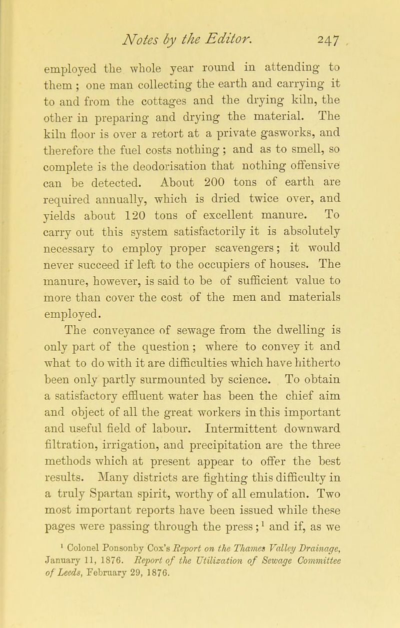 employed the whole year round in attending to them ; one man collecting the earth and carrying it to and from the cottages and the drying kiln, the other in preparing and drying the material. The kiln floor is over a retort at a private gasworks, and therefore the fuel costs nothing; and as to smell, so complete is the deodorisation that nothing offensive can be detected. About 200 tons of earth are required annually, which is dried twice over, and yields about 120 tons of excellent manure. To carry out this system satisfactorily it is absolutely necessary to employ proper scavengers; it would never succeed if left to the occupiers of houses. The manure, however, is said to be of sufficient value to more than cover the cost of the men and materials employed. The conveyance of sewage from the dwelling is only part of the question; where to convey it and what to do with it are difficulties which have hitherto been only partly surmounted by science. To obtain a satisfactory effluent water has been the chief aim and object of all the great workers in this important and useful field of labour. Intermittent downward filtration, irrigation, and precipitation are the three methods which at present appear to offer the best results. Many districts are fighting this difficulty in a truly Spartan spirit, worthy of all emulation. Two most important reports have been issued while these pages were passing through the press;1 and if, as we 1 Colonel Ponsonby Cox’s Report on the Thames Valley Drainage, January 11, 1876. Report of the Utilization of Sewage Committee of Leeds, February 29, 1876.