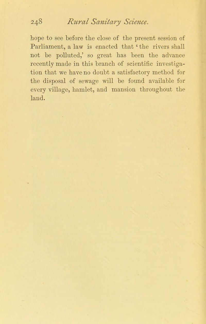 hope to see before the close of the present session of Parliament, a law is enacted that ‘ the rivers shall not be polluted,’ so great has been the advance recently made in this branch of scientific investiga- tion that we have no doubt a satisfactory method for the disposal of sewage will be found available for every village, hamlet, and mansion throughout the land.