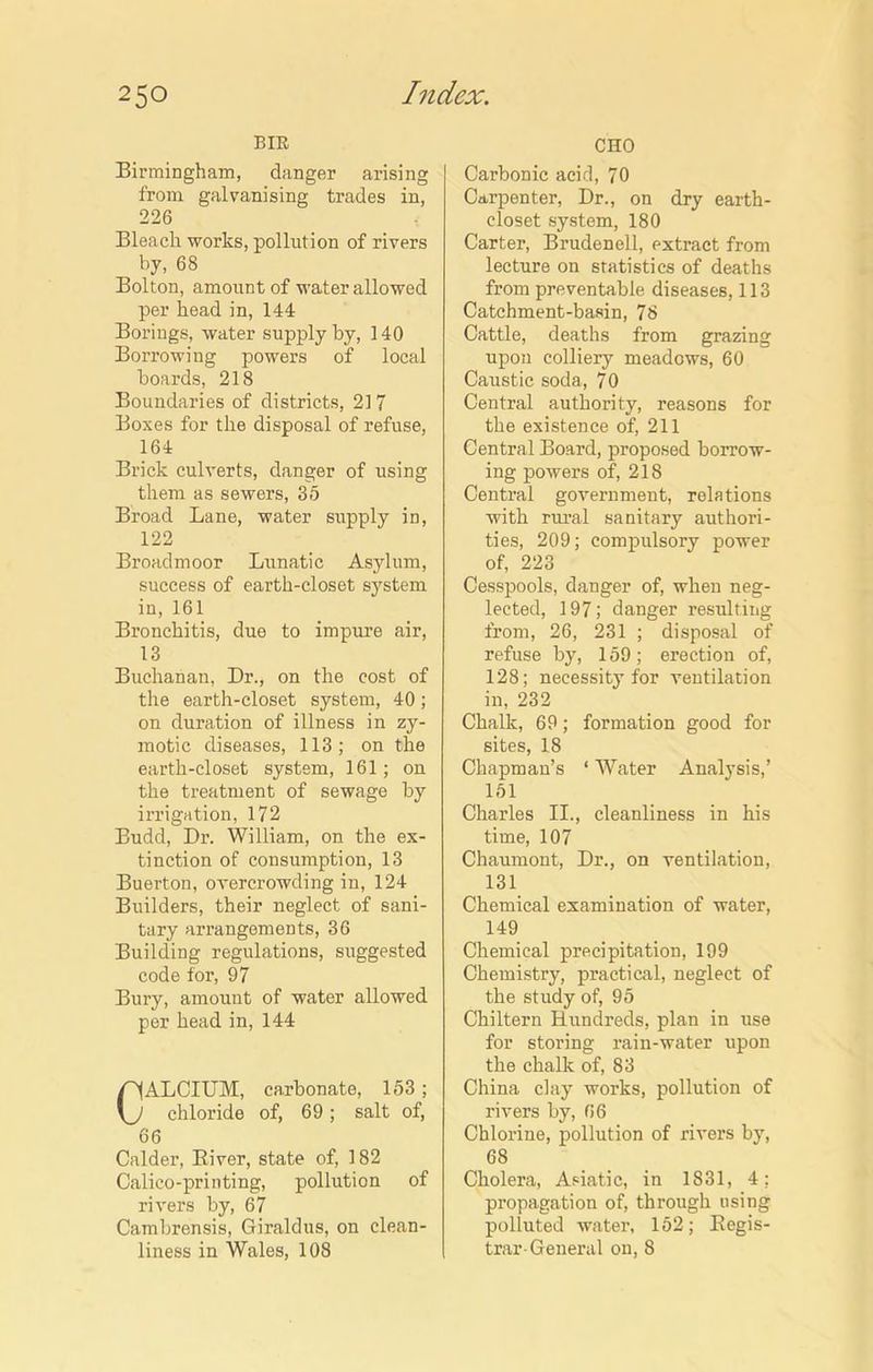 BIB Birmingham, danger arising from galvanising trades in, 226 Bleach works, pollution of rivers by, 68 Bolton, amount of water allowed per head in, 144 Borings, water supply by, 140 Borrowing powers of local hoards, 218 Boundaries of districts, 217 Boxes for the disposal of refuse, 164 Brick culverts, danger of using them as sewers, 35 Broad Lane, water supply in, 122 Broadmoor Lunatic Asylum, success of earth-closet system in, 161 Bronchitis, due to impure air, 13 Buchanan, Dr., on the cost of the earth-closet system, 40; on duration of illness in zy- motic diseases, 113; on the earth-closet system, 161; on the treatment of sewage by irrigation, 172 Budd, Dr. William, on the ex- tinction of consumption, 13 Buerton, overcrowding in, 124 Builders, their neglect of sani- tary arrangements, 36 Building regulations, suggested code for, 97 Bury, amount of water allowed per head in, 144 CALCIUM, carbonate, 153; chloride of, 69; salt of, 66 Calder, Biver, state of, 182 Calico-printing, pollution of rivers by, 67 Cambrensis, Giraldus, on clean- liness in Wales, 108 CHO Carbonic acid, 70 Carpenter, Dr., on dry earth- closet system, 180 Carter, Brudenell, extract from lecture on statistics of deaths from preventable diseases, 113 Catchment-basin, 78 Cattle, deaths from grazing upon colliery meadows, 60 Caustic soda, 70 Central authority, reasons for the existence of, 211 Central Board, proposed borrow- ing powers of, 218 Central government, relations with rural sanitary authori- ties, 209; compulsory power of, 223 Cesspools, danger of, when neg- lected, 197; danger resulting from, 26, 231 ; disposal of refuse by, 159; erection of, 128; necessity for ventilation in, 232 Chalk, 69; formation good for sites, 18 Chapman’s 1 Water Analysis,’ 151 Charles II., cleanliness in his time, 107 Chaumont, Dr., on ventilation, 131 Chemical examination of water, 149 Chemical precipitation, 199 Chemistry, practical, neglect of the study of, 95 Chiltern Hundreds, plan in use for storing rain-water upon the chalk of, 83 China clay works, pollution of rivers by, 66 Chlorine, pollution of rivers by, 68 Cholera, Asiatic, in 1831, 4; propagation of, through using polluted water, 152; Kegis- trar-General on, 8