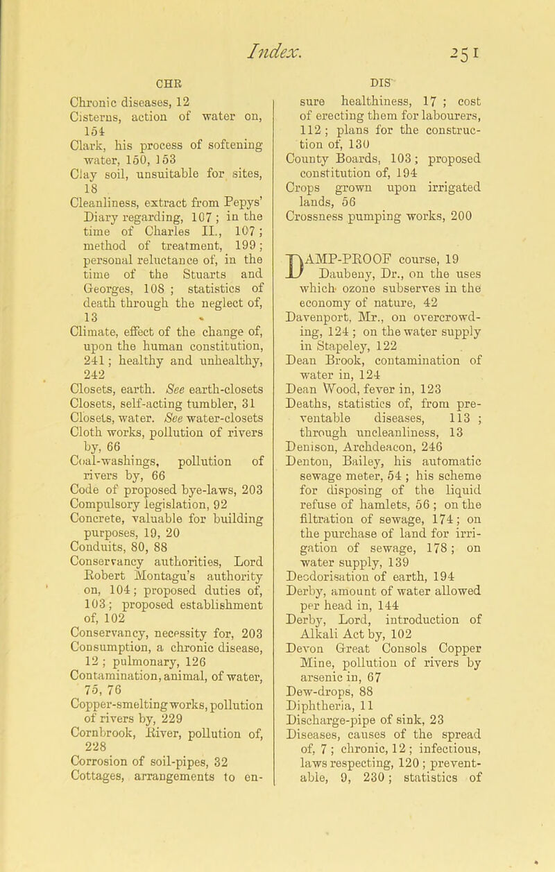 25 1 CHR Chronic diseases, 12 Cisterns, action of water on, 154 Clark, his process of softening- water, 150, 153 Clay soil, unsuitable for sites, 18 Cleanliness, extract from Pepys’ Diary regarding, 107 ; in the time of Charles II., 107 ; method of treatment, 199; personal reluctance of, in the time of the Stuarts and Georges, 108 ; statistics of death through the neglect of, 13 Climate, effect of the change of, upon the human constitution, 241; healthy and unhealthy, 242 Closets, earth. See earth-closets Closets, self-acting tumbler, 31 Closets, water. See water-closets Cloth works, pollution of rivers by, 66 Coal-washings, pollution of rivers by, 66 Code of proposed bye-laws, 203 Compulsory legislation, 92 Concrete, valuable for building purposes, 19, 20 Conduits, 80, 88 Conservancy authorities, Lord Robert Montagu’s authority on, 104; proposed duties of, 103; proposed establishment of, 102 Conservancy, necessity for, 203 Consumption, a chronic disease, 12 ; pulmonary, 126 Contamination, animal, of water, 75, 76 Copper-smelting works, pollution of rivers by, 229 Cornbrook, River, pollution of, 228 Corrosion of soil-pipes, 32 DIS' sure healthiness, 17 ; cost of erecting them for labourers, 112 ; plans for the construc- tion of, 130 County Boards, 103; proposed constitution of, 194 Crops grown upon irrigated lands, 56 Crossness pumping works, 200 AMP-PROOF course, 19 Daubeny, Dr., on the uses which ozone subserves in the economy of nature, 42 Davenport, Mr., on overcrowd- ing, 124 ; on the water supply in Stapeley, 122 Dean Brook, contamination of water in, 124 Dean Wood, fever in, 123 Deaths, statistics of, from pre- ventable diseases, 113 ; through uncleanliness, 13 Denison, Archdeacon, 246 Dentou, Bailey, his automatic sewage meter, 54 ; his scheme for disposing of the liquid refuse of hamlets, 56 ; on the filtration of sewage, 174; on the purchase of land for irri- gation of sewage, 178; on water supply, 139 Deodorisation of earth, 194 Derby, amount of water allowed per head in, 144 Derby, Lord, introduction of Alkali Act by, 102 Devon Great Consols Copper Mine, pollution of rivers by arsenic in, 67 Dew-drops, 88 Diphtheria, 11 Discharge-pipe of sink, 23 Diseases, causes of the spread of, 7 ; chronic, 12 ; infectious, laws respecting, 120; prevent-