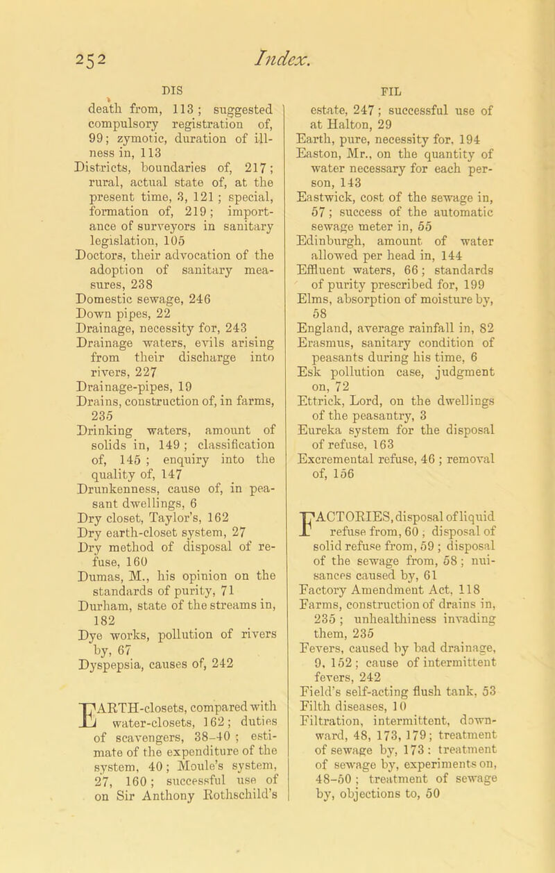 DIS > death from, 113; suggested compulsory registration of, 99; zymotic, duration of ill- ness in, 113 Districts, boundaries of, 217; rural, actual state of, at the present time, 3, 121 ; special, formation of, 219; import- ance of surveyors in sanitary legislation, 105 Doctors, their advocation of the adoption of sanitary mea- sures, 238 Domestic sewage, 246 Down pipes, 22 Drainage, necessity for, 243 Drainage waters, eAnls arising from their discharge into rivers, 227 Drainage-pipes, 19 Drains, construction of, in farms, 235 Drinking waters, amount of solids in, 149 ; classification of, 145 ; enquiry into the quality of, 147 Drunkenness, cause of, in pea- sant dwellings, 6 Dry closet, Taylor’s, 162 Dry earth-closet system, 27 Dry method of disposal of re- fuse, 160 Dumas, M., his opinion on the standards of purity, 71 Durham, state of the streams in, 182 Dye works, pollution of rivers by, 67 Dyspepsia, causes of, 242 IT'ARTH-closets, compared with J water-closets, 162; duties of scavengers, 38-40 ; esti- mate of the expenditure of the system, 40; Moule’s system, 27, 160; successful use of on Sir Anthony Rothschild’s FIL estate, 247; successful use of at Halton, 29 Earth, pure, necessity for, 194 Easton, Mr., on the quantity of water necessary for each per- son, 143 Eastwick, cost of the sewage in, 57; success of the automatic sewage meter in, 55 Edinburgh, amount of water allowed per head in, 144 Effluent waters, 66; standards of purity prescribed for, 199 Elms, absorption of moisture by, 58 England, average rainfall in, 82 Erasmus, sanitary condition of peasants during his time, 6 Esk pollution case, judgment on, 72 Ettrick, Lord, on the dwellings of the peasantry, 3 Eureka system for the disposal of refuse, 163 Excremental refuse, 46 ; removal of, 156 Factories,disposal of liquid refuse from, 60 , disposal of solid refuse from, 59 ; disposal of the sewage from, 58; nui- sances caused by, 61 Factory Amendment Act, 118 Farms, construction of drains in, 235 ; unhealthiness invading them,235 Fevers, caused by bad drainage, 9,152; cause of intermittent fevers, 242 Field’s self-acting flush tank, 53 Filth diseases, 10 Filtration, intermittent, down- ward, 48, 173, 179; treatment of sewage by, 173: treatment of sewage by, experiments on, 48-50 ; treatment of sewage by, objections to, 50
