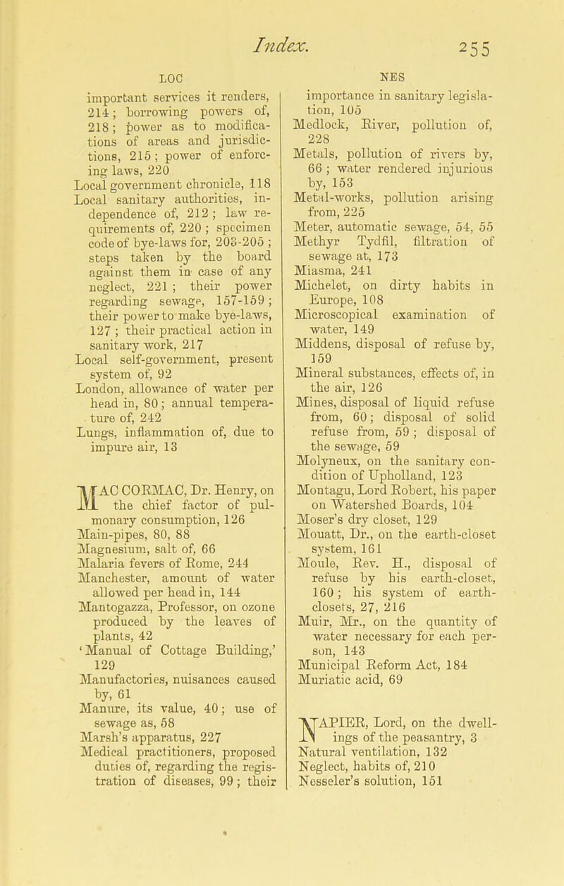 LOC important services it renders, 214; borrowing powers of, 218; power as to modifica- tions of areas and jurisdic- tions, 215 ; power of enforc- ing laws, 220 Local government chronicle, 118 Local sanitary authorities, in- dependence of, 212; law re- quirements of, 220 ; specimen code of bye-laws for, 203-205 ; steps taken by the board against them in case of any neglect, 221 ; their power regarding sewage, 157-159; their power to make bye-laws, 127 ; their practical action in sanitary work, 217 Local self-government, present system of, 92 London, allowance of water per head in, 80; annual tempera- ture of, 242 Lungs, inflammation of, due to impure air, 13 MAC CORMAC, Dr. Henry, on the chief factor of pul- monary consumption, 126 Main-pipes, 80, 88 Magnesium, salt of, 66 Malaria fevers of Rome, 244 Manchester, amount of water allowed per head in, 144 Mantogazza, Professor, on ozone produced by the leaves of plants, 42 ‘ Manual of Cottage Building,’ 129 Manufactories, nuisances caused by, 61 Manure, its value, 40; use of sewage as, 58 Marsh’s apparatus, 227 Medical practitioners, proposed duties of, regarding the regis- tration of diseases, 99 ; their NES importance in sanitary legisla- tion, 105 Medlock, River, pollution of, 228 Metals, pollution of rivers by, 66 ; water rendered injurious by, 153 Metal-works, pollution arising from, 225 Meter, automatic sewage, 54, 55 Methyr Tydfil, filtration of sewage at, 173 Miasma, 241 Michelet, on dirty habits in Europe, 108 Microscopical examination of water, 149 Middens, disposal of refuse by, 159 Mineral substances, effects of, in the air, 126 Mines, disposal of liquid refuse from, 60; disposal of solid refuse from, 59 ; disposal of the sewage, 59 Molyneux, on the sanitary con- dition of Upholland, 123 Montagu, Lord Robert, his paper on Watershed Boards, 104 Moser’s dry closet, 129 Mouatt, Dr., on the earth-closet system, 161 Moule, Rev. H., disposal of refuse by his earth-closet, 160; his system of earth- closets, 27, 216 Muir, Mr., on the quantity of water necessary for each per- son, 143 Municipal Reform Act, 184 Muriatic acid, 69 APIER, Lord, on the dwell- ings of the peasantry, 3 Natural ventilation, 132 Neglect, habits of, 210 Nesseler’s solution, 151