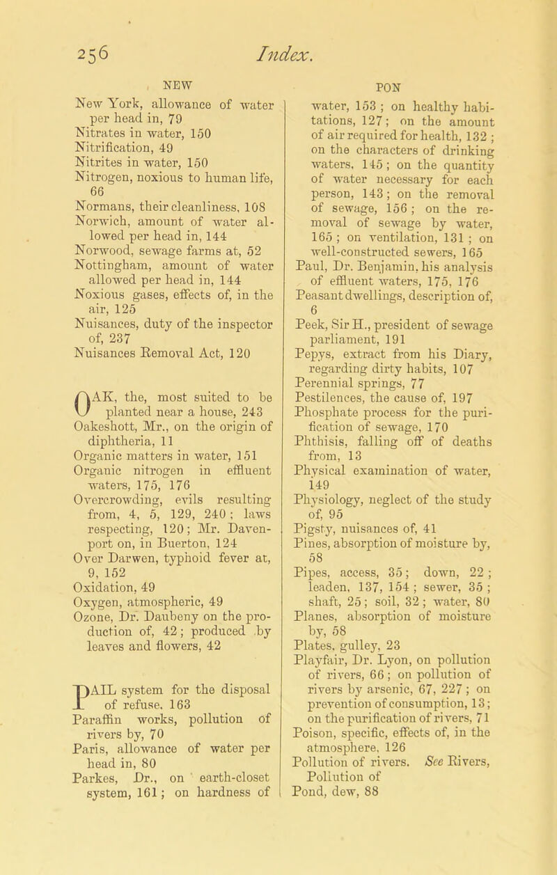 NEW New York, allowance of water per head in, 79 Nitrates in water, 150 Nitrification, 49 Nitrites in water, 150 Nitrogen, noxious to human life, 66 Normans, their cleanliness, 10S Norwich, amount of water al- lowed per head in, 144 Norwood, sewage farms at, 52 Nottingham, amount of water allowed per head in, 144 Noxious gases, effects of, in the air, 125 Nuisances, duty of the inspector of, 237 Nuisances Removal Act, 120 OAK, the, most suited to be planted near a house, 243 Oakeshott, Mr., on the origin of diphtheria, 11 Organic matters in water, 151 Organic nitrogen in effluent waters, 175, 176 Overcrowding, evils resulting from, 4, 5, 129, 240 ; laws respecting, 120; Mr. Daven- port on, in Buerton, 124 Over Darwen, typhoid fever at, 9, 152 Oxidation, 49 Oxygen, atmospheric, 49 Ozone, Dr. Daubeny on the pro- duction of, 42; produced by leaves and flowers, 42 PAIL system for the disposal of refuse. 163 Paraffin works, pollution of rivers by, 70 Paris, allowance of water per head in, 80 Parkes, Dr., on earth-closet system, 161; on hardness of PON water, 153 ; on healthy habi- tations, 127; on the amount of air required for health, 132 ; on the characters of drinking waters, 145 ; on the quantity of water necessary for each person, 143; on the removal of sewage, 156 ; on the re- moval of sewage by water, 165 ; on ventilation, 131 ; on well-constructed sewers, 165 Paul, Dr. Benjamin, his analysis of effluent waters, 175, 176 Peasant dwellings, description of, 6 Peek, Sir H., president of sewage parliament, 191 Pepys, extract from his Diary, regarding dirty habits, 107 Perennial springs, 77 Pestilences, the cause of, 197 Phosphate process for the puri- fication of sewage, 170 Phthisis, falling off of deaths from, 13 Physical examination of water, i49 Physiology, neglect of the study of, 95 Pigsty, nuisances of, 41 Pines, absorption of moisture by, 58 Pipes, access, 35; down, 22 ; leaden, 137, 154 ; sewer, 35 ; shaft, 25; soil, 32 ; water, 80 Planes, absorption of moisture by, 58 Plates, gulley, 23 Playfair, Dr. Lyon, on pollution of rivers, 66; on pollution of rivers by arsenic, 67, 227 ; on prevention of consumption, 13; on the purification of rivers, 71 Poison, specific, effects of, in the atmosphere. 126 Pollution of rivers. See Rivers, Pollution of Pond, dew, 88