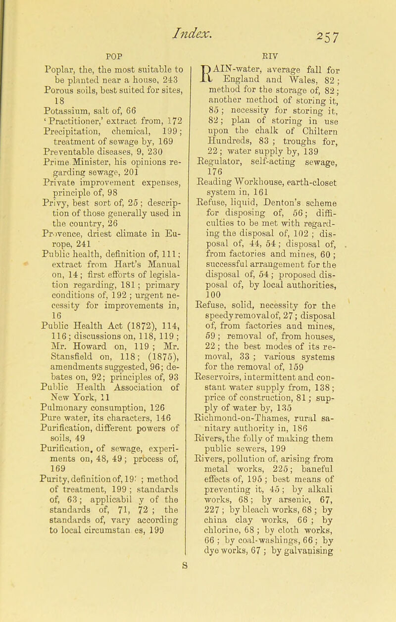 POP Poplar, the, the most suitable to be planted near a house, 24-3 Porous soils, best suited for sites, 18 Potassium, salt of, 66 ‘Practitioner,’ extract from, 172 Precipitation, chemical, 199; treatment of sewage by, 169 Preventable diseases, 9, 230 Prime Minister, his opinions re- garding sewage, 201 Prhrate improvement expenses, principle of, 98 Privy, best sort of, 25 ; descrip- tion of those generally used in the country, 26 Provence, driest climate in Eu- rope, 241 Public health, definition of, 111; extract from Hart’s Manual on, 14 ; first efforts of legisla- tion regarding, 181 ; primary conditions of, 192 ; urgent ne- cessity for improvements in, 16 Public Health Act (1872), 114, 116; discussions on, 118, 119 ; Mr. Howard on, 119 ; Mr. Stansfield on, 118; (1875), amendments suggested, 96; de- bates on, 92; principles of, 93 Public Health Association of New York, 11 Pulmonary consumption, 126 Pure water, its characters, 146 Purification, different powers of soils, 49 Purification, of sewage, experi- ments on, 48, 49 ; process of, 169 Purity, definition of, 19' ; method of treatment, 199 ; standards of, 63; applicabil y of the standards of, 71, 72 ; the standards of, vary according to local circumstan es, 199 RIV RAIN-water, average fall for England and Wales, 82 ; method for the storage of, 82; another method of storing it, 85 ; necessity for storing it, 82; plan of storing in use upon the chalk of Chiltern Hundreds, 83 ; troughs for, 22; water supply by, 139 Regulator, self-acting sewage, 176 Heading Workhouse, earth-closet system in, 161 Refuse, liquid, Denton’s scheme for disposing of, 56; diffi- culties to be met with regard- ing the disposal of, 102 ; dis- posal of, 44, 54; disposal of, from factories and mines, 60 ; successful arrangement for the disposal of, 54; proposed dis- posal of, by local authorities, 100 Refuse, solid, necessity for the speedy removal of, 27; disposal of, from factories and mines, 59 ; removal of, from houses, 22 ; the best modes of its re- moval, 33 ; various systems for the removal of, 159 Reservoirs, intermittent and con- stant water supply from, 138; price of construction, 81; sup- ply of water by, 135 Richmond-on-Thames, rural sa- nitary authority in, 186 Rivers, the folly of making them public sewers, 199 Rivers, pollution of, arising from metal works, 225; baneful effects of, 195 ; best means of preventing it, 45; by alkali works, 68; by arsenic, 67, 227 ; by bleach works, 68 ; by china clay works, 66 ; by chlorine, 68 ; by cloth works, 66 ; by coal-washings, 66 ; by dyo works, 67 ; by galvanising S