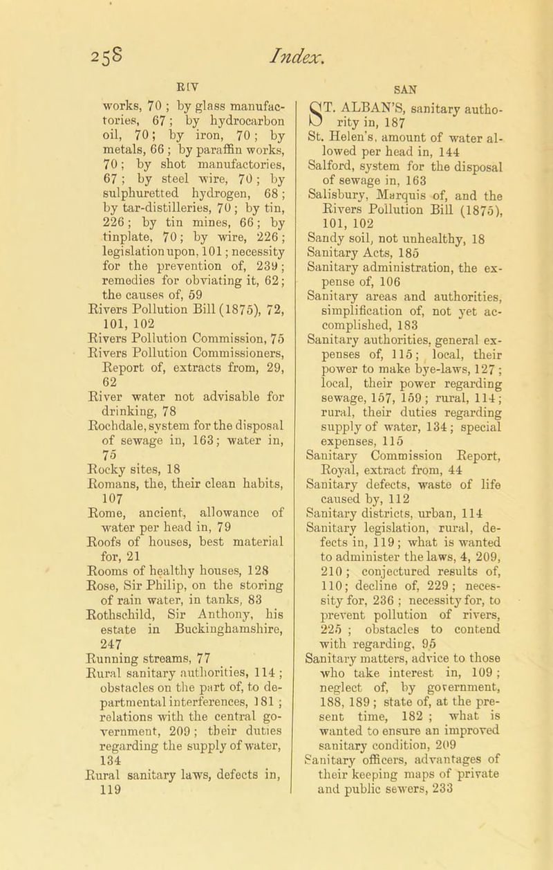 R[V works, 70 ; by glass manufac- tories, 67; by hydrocarbon oil, 70; by iron, 70; by metals, 66 ; by paraffin works, 70; by shot manufactories, 67; by steel wire, 70; by sulphuretted hydrogen, 68; by tar-distilleries, 70; by tin, 226; by tin mines, 66; by tinplate, 70; by wire, 226; legislation upon, 101; necessity for the prevention of, 239; remedies for obviating it, 62; the causes of, 59 Rivers Pollution Bill (1875), 72, 101, 102 Rivers Pollution Commission, 75 Rivers Pollution Commissioners, Report of, extracts from, 29, 62 River water not advisable for drinking, 78 Rochdale, system for the disposal of sewage in, 163; water in, 7o Rocky sites, 18 Romans, the, their clean habits, 107 Rome, ancient, allowance of water per head in, 7 9 Roofs of houses, best material for, 21 Rooms of healthy houses, 128 Rose, Sir Philip, on the storing of rain water, in tanks, 83 Rothschild, Sir Anthony, his estate in Buckinghamshire, 247 Running streams, 77 Rural sanitary authorities, 114 ; obstacles on the part of, to de- partmental interferences, 181 ; relations with the central go- vernment, 209 ; their duties regarding the supply of water, 134 Rural sanitary laws, defects in, 119 SAN ST. ALBAN’S, sanitary autho- rity in, 187 St. Helen’s, amount of water al- lowed per head in, 144 Salford, system for the disposal of sewage in, 163 Salisbury, Marquis of, and the Rivers Pollution Bill (1875), 101, 102 Sandy soil, not unhealthy, 18 Sanitary Acts, 185 Sanitary administration, the ex- pense of, 106 Sanitary areas and authorities, simplification of, not yet ac- complished, 183 Sanitary authorities, general ex- penses of, 115; local, their power to make bye-laws, 127 ; local, their power regarding sewage, 157, 159; rural, 114; rural, their duties regarding supply of water, 134; special expenses, 115 Sanitary Commission Report, Royal, extract from, 44 Sanitary defects, waste of life caused by, 112 Sanitary districts, urban, 114 Sanitary legislation, rural, de- fects in, 119; what is wanted to administer the laws, 4, 209, 210 ; conjectured results of, 110; decline of, 229; neces- sity for, 236 ; necessity for, to prevent pollution of rivers, 225 ; obstacles to contend with regarding, 95 Sanitary matters, advice to those who take interest in, 109; neglect of, by government, 188, 189 ; state of, at the pre- sent time, 182 ; what is wanted to ensure an improved sanitary condition, 209 Sanitary officers, advantages of their keeping maps of private and public sewers, 233